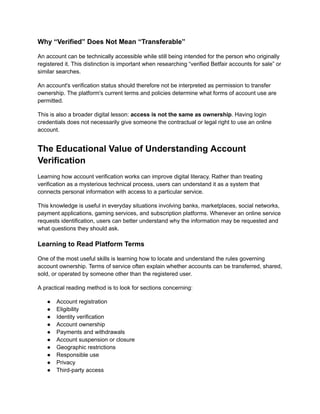 Why “Verified” Does Not Mean “Transferable”
An account can be technically accessible while still being intended for the person who originally
registered it. This distinction is important when researching “verified Betfair accounts for sale” or
similar searches.
An account's verification status should therefore not be interpreted as permission to transfer
ownership. The platform's current terms and policies determine what forms of account use are
permitted.
This is also a broader digital lesson: access is not the same as ownership. Having login
credentials does not necessarily give someone the contractual or legal right to use an online
account.
The Educational Value of Understanding Account
Verification
Learning how account verification works can improve digital literacy. Rather than treating
verification as a mysterious technical process, users can understand it as a system that
connects personal information with access to a particular service.
This knowledge is useful in everyday situations involving banks, marketplaces, social networks,
payment applications, gaming services, and subscription platforms. Whenever an online service
requests identification, users can better understand why the information may be requested and
what questions they should ask.
Learning to Read Platform Terms
One of the most useful skills is learning how to locate and understand the rules governing
account ownership. Terms of service often explain whether accounts can be transferred, shared,
sold, or operated by someone other than the registered user.
A practical reading method is to look for sections concerning:
●​ Account registration
●​ Eligibility
●​ Identity verification
●​ Account ownership
●​ Payments and withdrawals
●​ Account suspension or closure
●​ Geographic restrictions
●​ Responsible use
●​ Privacy
●​ Third-party access
 