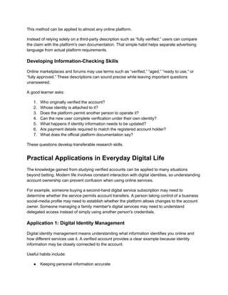 This method can be applied to almost any online platform.
Instead of relying solely on a third-party description such as “fully verified,” users can compare
the claim with the platform's own documentation. That simple habit helps separate advertising
language from actual platform requirements.
Developing Information-Checking Skills
Online marketplaces and forums may use terms such as “verified,” “aged,” “ready to use,” or
“fully approved.” These descriptions can sound precise while leaving important questions
unanswered.
A good learner asks:
1.​ Who originally verified the account?
2.​ Whose identity is attached to it?
3.​ Does the platform permit another person to operate it?
4.​ Can the new user complete verification under their own identity?
5.​ What happens if identity information needs to be updated?
6.​ Are payment details required to match the registered account holder?
7.​ What does the official platform documentation say?
These questions develop transferable research skills.
Practical Applications in Everyday Digital Life
The knowledge gained from studying verified accounts can be applied to many situations
beyond betting. Modern life involves constant interaction with digital identities, so understanding
account ownership can prevent confusion when using online services.
For example, someone buying a second-hand digital service subscription may need to
determine whether the service permits account transfers. A person taking control of a business
social-media profile may need to establish whether the platform allows changes to the account
owner. Someone managing a family member's digital services may need to understand
delegated access instead of simply using another person's credentials.
Application 1: Digital Identity Management
Digital identity management means understanding what information identifies you online and
how different services use it. A verified account provides a clear example because identity
information may be closely connected to the account.
Useful habits include:
●​ Keeping personal information accurate
 