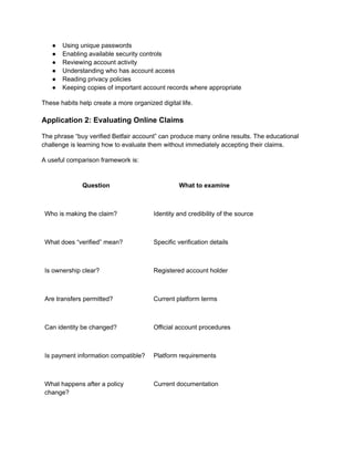 ●​ Using unique passwords
●​ Enabling available security controls
●​ Reviewing account activity
●​ Understanding who has account access
●​ Reading privacy policies
●​ Keeping copies of important account records where appropriate
These habits help create a more organized digital life.
Application 2: Evaluating Online Claims
The phrase “buy verified Betfair account” can produce many online results. The educational
challenge is learning how to evaluate them without immediately accepting their claims.
A useful comparison framework is:
Question What to examine
Who is making the claim? Identity and credibility of the source
What does “verified” mean? Specific verification details
Is ownership clear? Registered account holder
Are transfers permitted? Current platform terms
Can identity be changed? Official account procedures
Is payment information compatible? Platform requirements
What happens after a policy
change?
Current documentation
 