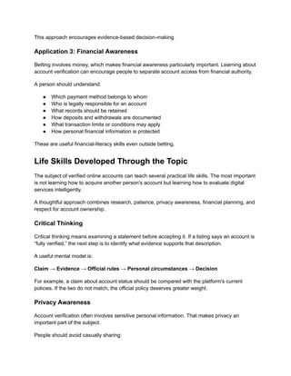 This approach encourages evidence-based decision-making.
Application 3: Financial Awareness
Betting involves money, which makes financial awareness particularly important. Learning about
account verification can encourage people to separate account access from financial authority.
A person should understand:
●​ Which payment method belongs to whom
●​ Who is legally responsible for an account
●​ What records should be retained
●​ How deposits and withdrawals are documented
●​ What transaction limits or conditions may apply
●​ How personal financial information is protected
These are useful financial-literacy skills even outside betting.
Life Skills Developed Through the Topic
The subject of verified online accounts can teach several practical life skills. The most important
is not learning how to acquire another person's account but learning how to evaluate digital
services intelligently.
A thoughtful approach combines research, patience, privacy awareness, financial planning, and
respect for account ownership.
Critical Thinking
Critical thinking means examining a statement before accepting it. If a listing says an account is
“fully verified,” the next step is to identify what evidence supports that description.
A useful mental model is:
Claim → Evidence → Official rules → Personal circumstances → Decision
For example, a claim about account status should be compared with the platform's current
policies. If the two do not match, the official policy deserves greater weight.
Privacy Awareness
Account verification often involves sensitive personal information. That makes privacy an
important part of the subject.
People should avoid casually sharing:
 