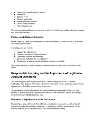●​ Government identification documents
●​ Passwords
●​ Security codes
●​ Banking credentials
●​ Payment-card information
●​ Private correspondence
●​ Personal addresses
The same principle applies across banking, employment, healthcare portals, education services,
and other digital systems.
Patience and Decision Discipline
Online offers can create pressure to make immediate decisions. A better habit is to slow down
and verify information first.
A simple pause can involve:
●​ Reading the official terms
●​ Checking the account ownership rules
●​ Confirming eligibility requirements
●​ Comparing multiple independent sources
●​ Considering whether a normal registration process is available
This habit is valuable in online shopping, financial decisions, subscriptions, and many other
areas.
Responsible Learning and the Importance of Legitimate
Account Ownership
The most straightforward way to understand a verified betting account is to separate
verification from access. Verification establishes information about a particular account holder.
Access simply describes who can enter an account.
Those concepts should not automatically be treated as interchangeable. An account that
belongs to another individual may remain connected to that individual's identity even if login
credentials are provided to someone else.
Why Official Registration Can Be Educational
Registering an account through the platform's normal process can teach users how digital
onboarding works. It provides an opportunity to understand eligibility requirements, identity
checks, payment setup, security controls, and account settings directly.
 