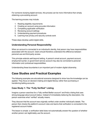 For someone studying digital services, this process can be more informative than simply
obtaining a pre-existing account.
The learning process may include:
1.​ Reading eligibility requirements
2.​ Creating an account using accurate information
3.​ Completing applicable verification
4.​ Reviewing account settings
5.​ Understanding payment procedures
6.​ Learning how privacy and security controls work
These steps develop useful digital skills.
Understanding Personal Responsibility
When an account is connected to an individual's identity, that person may have responsibilities
associated with the account. Users should therefore understand the difference between
personal use and third-party access.
This principle extends well beyond betting. A person's email account, payment account,
employment portal, or government service account may also be connected to personal
information and contractual responsibilities.
Understanding these boundaries is an important part of modern digital citizenship.
Case Studies and Practical Examples
The following examples are educational scenarios designed to show how the knowledge can be
applied. They focus on decision-making and digital literacy rather than purchasing or
transferring betting accounts.
Case Study 1: The “Fully Verified” Listing
Imagine a person searches for a “fully verified Betfair account” and finds a listing that uses
strong language about account status. Instead of immediately believing the description, the
person examines what “verified” actually means.
They discover that the account was originally verified under another individual's details. The
person then checks the platform's account rules and learns that verification is connected to the
registered account holder.
The lesson is simple: a verification label does not automatically answer the question of whether
another person can legitimately use the account.
 