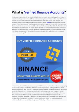 What is Verified Binance Accounts?
As cryptocurrency continues to gain fashionability. So does the need for secure trading platforms. Binance is
one of the most popular exchanges. Offering a wide range of cryptocurrencies for trading. But, with the rise of
swindles and fraudulent conditioning. Binance has enforced a verification process for its druggies. This
verification process is know as a Verified Binance Accounts. A Verified Binance Accounts provides an further
subcaste of security to the stoner’s trading experience. It requires druggies to give particular information and
documents. similar as a government- issued ID, evidence of address, and a selfie with the ID. This information is
also Verified by Binance to insure the stoner’s identity. And help fraudulent conditioning, similar as plutocrat
laundering and terrorist backing. We’ll dive deeper into what a Verified Binance Account is and how it works.
We’ll also bandy the benefits of having a Verified account. similar as advanced pullout limits and access to
certain features on the platform.
In recent times, the world of cryptocurrency has grown. With numerous individualities and businesses jumping
on the crusade to reap its benefits. One of the most popular cryptocurrency exchanges is Binance. Which
allows druggies to buy, vend, and trade a wide variety of digital means. As with any fiscal platform, security is of
utmost significance. Which is why Binance has enforced a verification process for its druggies. A Verified
Binance account is one that has completed the necessary way to confirm the stoner’s identity. And increase
their account security. But what exactly does it mean to have a Verified Binance accounts, and why is it
important? In this post, we will take a near look at the verification process of Binance accounts. And claw into
the colorful benefits that come with having a Verified account. We’ll explore the different situations of
verification. The documents needed, and the process of vindicating one’s account.
 