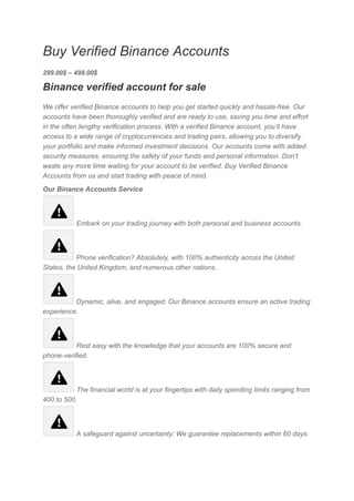 Buy Verified Binance Accounts
299.00$ – 499.00$
Binance verified account for sale
We offer verified Binance accounts to help you get started quickly and hassle-free. Our
accounts have been thoroughly verified and are ready to use, saving you time and effort
in the often lengthy verification process. With a verified Binance account, you’ll have
access to a wide range of cryptocurrencies and trading pairs, allowing you to diversify
your portfolio and make informed investment decisions. Our accounts come with added
security measures, ensuring the safety of your funds and personal information. Don’t
waste any more time waiting for your account to be verified, Buy Verified Binance
Accounts from us and start trading with peace of mind.
Our Binance Accounts Service
Embark on your trading journey with both personal and business accounts.
Phone verification? Absolutely, with 100% authenticity across the United
States, the United Kingdom, and numerous other nations.
Dynamic, alive, and engaged: Our Binance accounts ensure an active trading
experience.
Rest easy with the knowledge that your accounts are 100% secure and
phone-verified.
The financial world is at your fingertips with daily spending limits ranging from
400 to 500.
A safeguard against uncertainty: We guarantee replacements within 60 days.
 