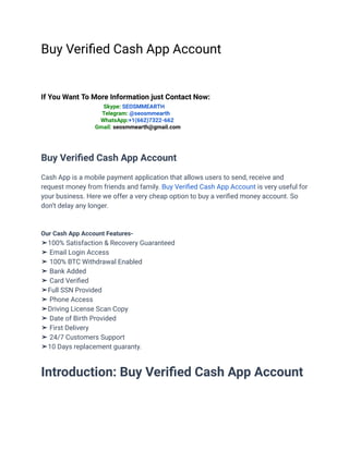 Buy Verified Cash App Account
If You Want To More Information just Contact Now:
Skype: SEOSMMEARTH
Telegram: @seosmmearth
WhatsApp:+1(662)7322-662
Gmail: seosmmearth@gmail.com
Buy Verified Cash App Account
Cash App is a mobile payment application that allows users to send, receive and
request money from friends and family. Buy Verified Cash App Account is very useful for
your business. Here we offer a very cheap option to buy a verified money account. So
don’t delay any longer.
Our Cash App Account Features-
➤100% Satisfaction & Recovery Guaranteed
➤ Email Login Access
➤ 100% BTC Withdrawal Enabled
➤ Bank Added
➤ Card Verified
➤Full SSN Provided
➤ Phone Access
➤Driving License Scan Copy
➤ Date of Birth Provided
➤ First Delivery
➤ 24/7 Customers Support
➤10 Days replacement guaranty.
Introduction: Buy Verified Cash App Account
 