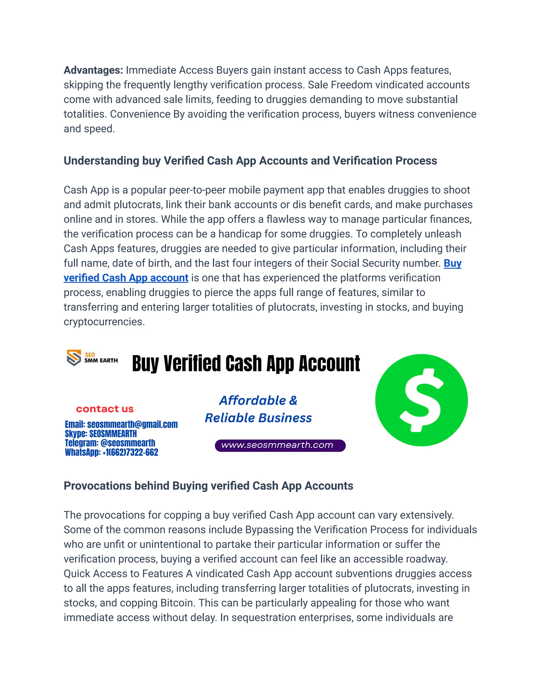 Advantages: Immediate Access Buyers gain instant access to Cash Apps features,
skipping the frequently lengthy verification process. Sale Freedom vindicated accounts
come with advanced sale limits, feeding to druggies demanding to move substantial
totalities. Convenience By avoiding the verification process, buyers witness convenience
and speed.
Understanding buy Verified Cash App Accounts and Verification Process
Cash App is a popular peer-to-peer mobile payment app that enables druggies to shoot
and admit plutocrats, link their bank accounts or dis benefit cards, and make purchases
online and in stores. While the app offers a flawless way to manage particular finances,
the verification process can be a handicap for some druggies. To completely unleash
Cash Apps features, druggies are needed to give particular information, including their
full name, date of birth, and the last four integers of their Social Security number. Buy
verified Cash App account is one that has experienced the platforms verification
process, enabling druggies to pierce the apps full range of features, similar to
transferring and entering larger totalities of plutocrats, investing in stocks, and buying
cryptocurrencies.
Provocations behind Buying verified Cash App Accounts
The provocations for copping a buy verified Cash App account can vary extensively.
Some of the common reasons include Bypassing the Verification Process for individuals
who are unfit or unintentional to partake their particular information or suffer the
verification process, buying a verified account can feel like an accessible roadway.
Quick Access to Features A vindicated Cash App account subventions druggies access
to all the apps features, including transferring larger totalities of plutocrats, investing in
stocks, and copping Bitcoin. This can be particularly appealing for those who want
immediate access without delay. In sequestration enterprises, some individuals are
 