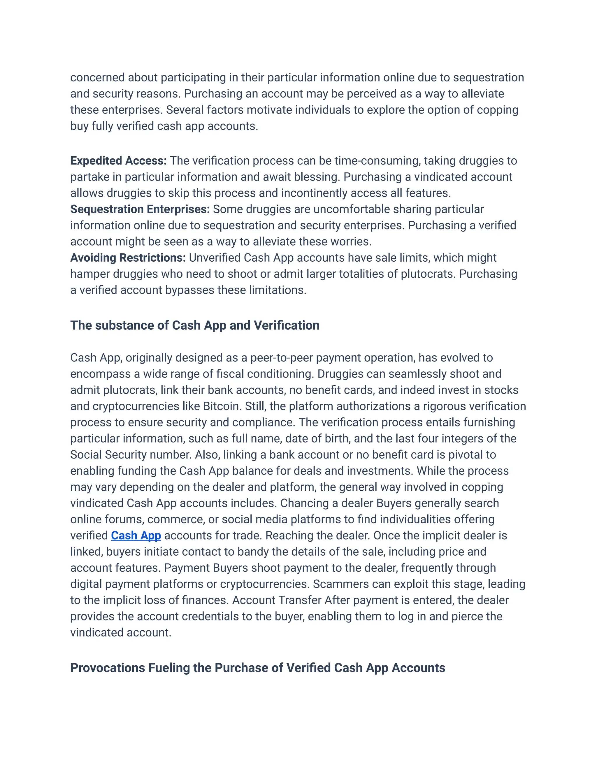 concerned about participating in their particular information online due to sequestration
and security reasons. Purchasing an account may be perceived as a way to alleviate
these enterprises. Several factors motivate individuals to explore the option of copping
buy fully verified cash app accounts.
Expedited Access: The verification process can be time-consuming, taking druggies to
partake in particular information and await blessing. Purchasing a vindicated account
allows druggies to skip this process and incontinently access all features.
Sequestration Enterprises: Some druggies are uncomfortable sharing particular
information online due to sequestration and security enterprises. Purchasing a verified
account might be seen as a way to alleviate these worries.
Avoiding Restrictions: Unverified Cash App accounts have sale limits, which might
hamper druggies who need to shoot or admit larger totalities of plutocrats. Purchasing
a verified account bypasses these limitations.
The substance of Cash App and Verification
Cash App, originally designed as a peer-to-peer payment operation, has evolved to
encompass a wide range of fiscal conditioning. Druggies can seamlessly shoot and
admit plutocrats, link their bank accounts, no benefit cards, and indeed invest in stocks
and cryptocurrencies like Bitcoin. Still, the platform authorizations a rigorous verification
process to ensure security and compliance. The verification process entails furnishing
particular information, such as full name, date of birth, and the last four integers of the
Social Security number. Also, linking a bank account or no benefit card is pivotal to
enabling funding the Cash App balance for deals and investments. While the process
may vary depending on the dealer and platform, the general way involved in copping
vindicated Cash App accounts includes. Chancing a dealer Buyers generally search
online forums, commerce, or social media platforms to find individualities offering
verified Cash App accounts for trade. Reaching the dealer. Once the implicit dealer is
linked, buyers initiate contact to bandy the details of the sale, including price and
account features. Payment Buyers shoot payment to the dealer, frequently through
digital payment platforms or cryptocurrencies. Scammers can exploit this stage, leading
to the implicit loss of finances. Account Transfer After payment is entered, the dealer
provides the account credentials to the buyer, enabling them to log in and pierce the
vindicated account.
Provocations Fueling the Purchase of Verified Cash App Accounts
 