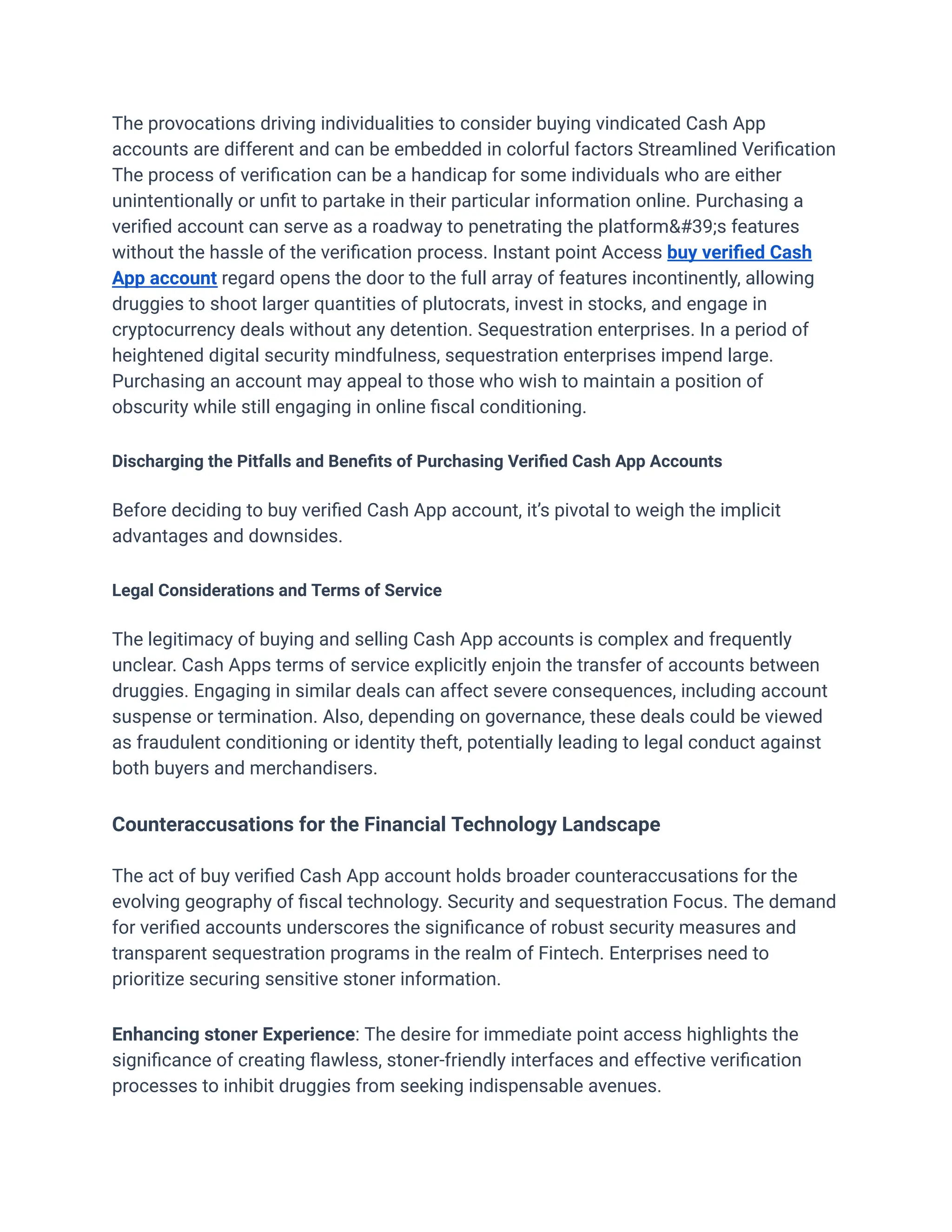The provocations driving individualities to consider buying vindicated Cash App
accounts are different and can be embedded in colorful factors Streamlined Verification
The process of verification can be a handicap for some individuals who are either
unintentionally or unfit to partake in their particular information online. Purchasing a
verified account can serve as a roadway to penetrating the platform's features
without the hassle of the verification process. Instant point Access buy verified Cash
App account regard opens the door to the full array of features incontinently, allowing
druggies to shoot larger quantities of plutocrats, invest in stocks, and engage in
cryptocurrency deals without any detention. Sequestration enterprises. In a period of
heightened digital security mindfulness, sequestration enterprises impend large.
Purchasing an account may appeal to those who wish to maintain a position of
obscurity while still engaging in online fiscal conditioning.
Discharging the Pitfalls and Benefits of Purchasing Verified Cash App Accounts
Before deciding to buy verified Cash App account, it’s pivotal to weigh the implicit
advantages and downsides.
Legal Considerations and Terms of Service
The legitimacy of buying and selling Cash App accounts is complex and frequently
unclear. Cash Apps terms of service explicitly enjoin the transfer of accounts between
druggies. Engaging in similar deals can affect severe consequences, including account
suspense or termination. Also, depending on governance, these deals could be viewed
as fraudulent conditioning or identity theft, potentially leading to legal conduct against
both buyers and merchandisers.
Counteraccusations for the Financial Technology Landscape
The act of buy verified Cash App account holds broader counteraccusations for the
evolving geography of fiscal technology. Security and sequestration Focus. The demand
for verified accounts underscores the significance of robust security measures and
transparent sequestration programs in the realm of Fintech. Enterprises need to
prioritize securing sensitive stoner information.
Enhancing stoner Experience: The desire for immediate point access highlights the
significance of creating flawless, stoner-friendly interfaces and effective verification
processes to inhibit druggies from seeking indispensable avenues.
 