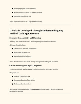 ● Managing digital finances calmly
● Following platform instructions accurately
● Avoiding misinformation
These are essential skills in a digital-first economy.
Life Skills Developed Through Understanding Buy
Verified Cash App Accounts
Financial Responsibility and Planning
Learning how verification works encourages responsible financial habits.
Skills developed include:
● Attention to personal information
● Long-term account care
● Organized digital behavior
These skills translate into better money management and digital discipline.
Critical Thinking and Digital Judgment
Exploring this topic teaches learners to interpret online language carefully.
They learn to:
● Analyze claims logically
● Separate education from action
● Understand system intent
Educational explanations from Pvasmmpath reinforce analytical thinking without
encouraging activity.
 
