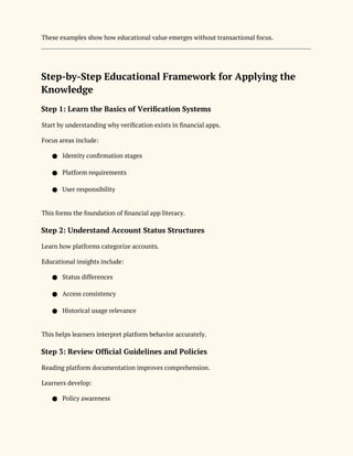 These examples show how educational value emerges without transactional focus.
Step-by-Step Educational Framework for Applying the
Knowledge
Step 1: Learn the Basics of Verification Systems
Start by understanding why verification exists in financial apps.
Focus areas include:
● Identity confirmation stages
● Platform requirements
● User responsibility
This forms the foundation of financial app literacy.
Step 2: Understand Account Status Structures
Learn how platforms categorize accounts.
Educational insights include:
● Status differences
● Access consistency
● Historical usage relevance
This helps learners interpret platform behavior accurately.
Step 3: Review Official Guidelines and Policies
Reading platform documentation improves comprehension.
Learners develop:
● Policy awareness
 