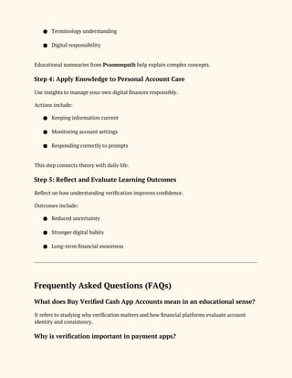 ● Terminology understanding
● Digital responsibility
Educational summaries from Pvasmmpath help explain complex concepts.
Step 4: Apply Knowledge to Personal Account Care
Use insights to manage your own digital finances responsibly.
Actions include:
● Keeping information current
● Monitoring account settings
● Responding correctly to prompts
This step connects theory with daily life.
Step 5: Reflect and Evaluate Learning Outcomes
Reflect on how understanding verification improves confidence.
Outcomes include:
● Reduced uncertainty
● Stronger digital habits
● Long-term financial awareness
Frequently Asked Questions (FAQs)
What does Buy Verified Cash App Accounts mean in an educational sense?
It refers to studying why verification matters and how financial platforms evaluate account
identity and consistency.
Why is verification important in payment apps?
 