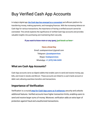 Buy Verified Cash App Accounts
In today's digital age, the Cash App has emerged as a convenient and efficient platform for
transferring money, making payments, and managing finances. With the increasing reliance on
Cash App for various transactions, the importance of having a verified account cannot be
overstated. This article explores the significance of verified Cash App accounts and provides
valuable insights into purchasing and maintaining them securely.
If you want to know more or any query, just knock us here–
Have a Great Day
Email: usatopservices1@gmail.com
Telegram: @usatopservices
Skype: Usatopservices
WhatsApp: +1 (475) 946-0499
What are Cash App Accounts?
Cash App accounts serve as digital wallets that enable users to send and receive money, pay
bills, and invest in stocks and Bitcoin. These accounts are linked to a user's bank account or
debit card, allowing seamless transfers and transactions.
Importance of Verification
Verification is a crucial step for Cash App users as it enhances security and unlocks
additional features. Verified accounts have higher transaction limits, enabling users to
send and receive larger sums of money. Moreover, verification adds an extra layer of
protection against fraud and unauthorized transactions.
 