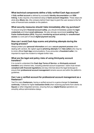 What technical components define a fully verified Cash App account?
A fully verified account is defined by successful identity documentation and SSN
linking. It also requires a foundational setup of bank account integration. These steps are
what allow Block, Inc. (the company behind Cash App) to grant the user access to the full
suite of financial tools available on the platform.
What security measures should I take immediately after my purchase?
To ensure long-term financial account safety, you should immediately update the login
credentials and linked email addresses. We also strongly recommend enabling Two-
Factor Authentication (2FA). Regularly monitoring account activity for unauthorized
access is a core part of robust digital payment security.
How can I avoid Cash App scams and phishing attempts during the
buying process?
Always protect your personal information and use a secure payment process when
dealing with vendors. Be vigilant against phishing attempts from fake sellers who may try
to mimic official Cash App communications. If you encounter a fraudulent seller, it is
important to report the incident to mitigate further risks.
What are the legal and policy risks of using third-party account
transfers?
It is crucial to understand the Cash App Terms of Service, as third-party account
transfers carry inherent risks, including potential account suspension. Users must remain
compliant with financial regulations and stay informed about the legal landscape to
ensure their professional account management remains secure and within the platform's
guidelines.
Can I use a verified account for professional account management as a
freelancer?
Yes! For many freelancers, having a verified account is a game-changer for business
continuity. It allows for higher transaction limits when receiving payments from clients via
Square or other integrated services, ensuring that your digital finance operations run
smoothly without administrative delays.
 