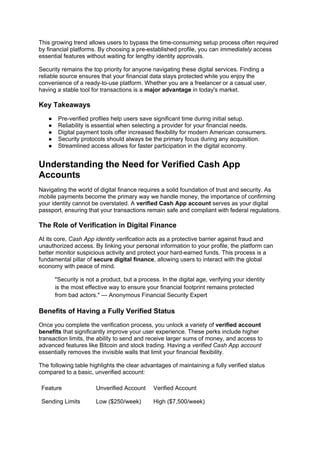 This growing trend allows users to bypass the time-consuming setup process often required
by financial platforms. By choosing a pre-established profile, you can immediately access
essential features without waiting for lengthy identity approvals.
Security remains the top priority for anyone navigating these digital services. Finding a
reliable source ensures that your financial data stays protected while you enjoy the
convenience of a ready-to-use platform. Whether you are a freelancer or a casual user,
having a stable tool for transactions is a major advantage in today's market.
Key Takeaways
● Pre-verified profiles help users save significant time during initial setup.
● Reliability is essential when selecting a provider for your financial needs.
● Digital payment tools offer increased flexibility for modern American consumers.
● Security protocols should always be the primary focus during any acquisition.
● Streamlined access allows for faster participation in the digital economy.
Understanding the Need for Verified Cash App
Accounts
Navigating the world of digital finance requires a solid foundation of trust and security. As
mobile payments become the primary way we handle money, the importance of confirming
your identity cannot be overstated. A verified Cash App account serves as your digital
passport, ensuring that your transactions remain safe and compliant with federal regulations.
The Role of Verification in Digital Finance
At its core, Cash App identity verification acts as a protective barrier against fraud and
unauthorized access. By linking your personal information to your profile, the platform can
better monitor suspicious activity and protect your hard-earned funds. This process is a
fundamental pillar of secure digital finance, allowing users to interact with the global
economy with peace of mind.
"Security is not a product, but a process. In the digital age, verifying your identity
is the most effective way to ensure your financial footprint remains protected
from bad actors." — Anonymous Financial Security Expert
Benefits of Having a Fully Verified Status
Once you complete the verification process, you unlock a variety of verified account
benefits that significantly improve your user experience. These perks include higher
transaction limits, the ability to send and receive larger sums of money, and access to
advanced features like Bitcoin and stock trading. Having a verified Cash App account
essentially removes the invisible walls that limit your financial flexibility.
The following table highlights the clear advantages of maintaining a fully verified status
compared to a basic, unverified account:
Feature Unverified Account Verified Account
Sending Limits Low ($250/week) High ($7,500/week)
 