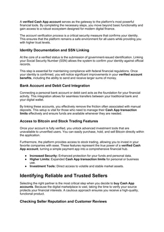 A verified Cash App account serves as the gateway to the platform's most powerful
financial tools. By completing the necessary steps, you move beyond basic functionality and
gain access to a robust ecosystem designed for modern digital finance.
The account verification process is a critical security measure that confirms your identity.
This ensures that the platform remains a safe environment for all users while providing you
with higher trust levels.
Identity Documentation and SSN Linking
At the core of a verified status is the submission of government-issued identification. Linking
your Social Security Number (SSN) allows the system to confirm your identity against official
records.
This step is essential for maintaining compliance with federal financial regulations. Once
your identity is confirmed, you will notice significant improvements in your verified account
benefits, including the ability to send and receive larger sums of money.
Bank Account and Debit Card Integration
Connecting a personal bank account or debit card acts as the foundation for your financial
activity. This integration allows for seamless transfers between your traditional bank and
your digital wallet.
By linking these accounts, you effectively remove the friction often associated with manual
deposits. This setup is vital for those who need to manage their Cash App transaction
limits effectively and ensure funds are available whenever they are needed.
Access to Bitcoin and Stock Trading Features
Once your account is fully verified, you unlock advanced investment tools that are
unavailable to unverified users. You can easily purchase, hold, and sell Bitcoin directly within
the application.
Furthermore, the platform provides access to stock trading, allowing you to invest in your
favorite companies with ease. These features represent the true power of a verified Cash
App account, turning a simple payment app into a comprehensive financial hub.
● Increased Security: Enhanced protection for your funds and personal data.
● Higher Limits: Expanded Cash App transaction limits for personal or business
use.
● Investment Tools: Direct access to volatile and stable market assets.
Identifying Reliable and Trusted Sellers
Selecting the right partner is the most critical step when you decide to buy Cash App
accounts. Because the digital marketplace is vast, taking the time to verify your source
protects your financial interests. A cautious approach ensures you receive a high-quality,
functional product.
Checking Seller Reputation and Customer Reviews
 