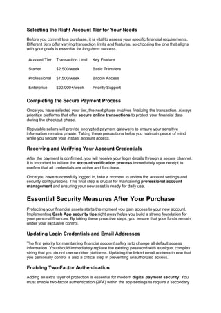Selecting the Right Account Tier for Your Needs
Before you commit to a purchase, it is vital to assess your specific financial requirements.
Different tiers offer varying transaction limits and features, so choosing the one that aligns
with your goals is essential for long-term success.
Account Tier Transaction Limit Key Feature
Starter $2,500/week Basic Transfers
Professional $7,500/week Bitcoin Access
Enterprise $20,000+/week Priority Support
Completing the Secure Payment Process
Once you have selected your tier, the next phase involves finalizing the transaction. Always
prioritize platforms that offer secure online transactions to protect your financial data
during the checkout phase.
Reputable sellers will provide encrypted payment gateways to ensure your sensitive
information remains private. Taking these precautions helps you maintain peace of mind
while you secure your instant account access.
Receiving and Verifying Your Account Credentials
After the payment is confirmed, you will receive your login details through a secure channel.
It is important to initiate the account verification process immediately upon receipt to
confirm that all credentials are active and functional.
Once you have successfully logged in, take a moment to review the account settings and
security configurations. This final step is crucial for maintaining professional account
management and ensuring your new asset is ready for daily use.
Essential Security Measures After Your Purchase
Protecting your financial assets starts the moment you gain access to your new account.
Implementing Cash App security tips right away helps you build a strong foundation for
your personal finances. By taking these proactive steps, you ensure that your funds remain
under your exclusive control.
Updating Login Credentials and Email Addresses
The first priority for maintaining financial account safety is to change all default access
information. You should immediately replace the existing password with a unique, complex
string that you do not use on other platforms. Updating the linked email address to one that
you personally control is also a critical step in preventing unauthorized access.
Enabling Two-Factor Authentication
Adding an extra layer of protection is essential for modern digital payment security. You
must enable two-factor authentication (2FA) within the app settings to require a secondary
 