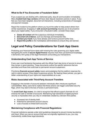 What to Do If You Encounter a Fraudulent Seller
If you suspect you are dealing with a dishonest party, stop all communication immediately.
Many trusted Cash App vendors will have clear dispute resolution policies in place. If you
feel you have been targeted, document all interactions, including screenshots of messages
and payment receipts.
Report the incident to the platform where you found the seller to help protect others from
similar experiences. Engaging in safe account purchasing requires you to be proactive
about your digital safety. If you encounter a fraudulent seller, consider these steps:
● Cease all contact with the suspicious individual immediately.
● Document all evidence, such as chat logs and transaction IDs.
● Contact your bank if you have already sent funds to prevent further loss.
● Report the profile to the marketplace administrators to ensure they are banned.
Legal and Policy Considerations for Cash App Users
Protecting your financial future starts with knowing the rules governing your digital wallet.
Navigating the world of secure digital finance requires more than just technical knowledge;
it demands a firm grasp of the legal framework surrounding your transactions.
Understanding Cash App Terms of Service
Every user must familiarize themselves with the official Cash App terms of service to ensure
they remain in good standing. These documents outline the specific behaviors that are
permitted and those that could lead to permanent account suspension.
Prioritizing financial account safety means acknowledging that the platform reserves the
right to restrict access if they detect suspicious activity. By reading these policies, you gain a
better understanding of your rights and responsibilities as a user.
Risks Associated with Third-Party Account Transfers
Engaging in the transfer of accounts between individuals often introduces significant
vulnerabilities. Many users fail to realize that these actions can trigger automated security
flags, which may lead to the loss of funds or permanent bans.
To avoid Cash App scams, it is vital to recognize that official support channels do not
endorse the sale or transfer of accounts. Maintaining high standards of digital payment
security is impossible when you rely on credentials created by unknown third parties.
● Increased risk of identity theft.
● Potential for permanent account closure.
● Loss of access to linked bank accounts.
Maintaining Compliance with Financial Regulations
Financial institutions operate under strict guidelines designed to prevent money laundering
and fraud. When you use an account that was not originally registered to you, you may
inadvertently violate these legal standards.
 