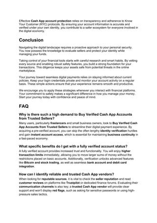 Effective Cash App account protection relies on transparency and adherence to Know
Your Customer (KYC) protocols. By ensuring your account information is accurate and
verified under your own identity, you contribute to a safer ecosystem for everyone involved in
the digital economy.
Conclusion
Navigating the digital landscape requires a proactive approach to your personal security.
You now possess the knowledge to evaluate sellers and protect your identity while
managing your funds.
Taking control of your financial tools starts with careful research and smart habits. By vetting
every source and enabling robust safety features, you build a strong foundation for your
transactions. This diligence keeps your assets safe from potential threats in the online
marketplace.
Your journey toward seamless digital payments relies on staying informed about current
policies. Keep your login credentials private and monitor your account activity on a regular
basis. These simple actions ensure that your experience remains smooth and productive.
We encourage you to apply these strategies whenever you interact with financial platforms.
Your commitment to safety makes a significant difference in how you manage your money.
Start your journey today with confidence and peace of mind.
FAQ
Why is there such a high demand to Buy Verified Cash App Accounts
from Trusted Sellers?
Many users, particularly freelancers and small business owners, look to Buy Verified Cash
App Accounts from Trusted Sellers to streamline their digital payment experience. By
acquiring a pre-verified account, you can skip the often lengthy identity verification hurdles
and gain instant account access, which is essential for maintaining business continuity in
a fast-paced economy.
What specific benefits do I get with a fully verified account status?
A fully verified account provides increased trust and functionality. You will enjoy higher
transaction limits immediately, allowing you to move larger sums of money without the
restrictions placed on basic accounts. Additionally, verification unlocks advanced features
like Bitcoin and stock trading, as well as seamless bank account and debit card
integration.
How can I identify reliable and trusted Cash App vendors?
When looking for reputable sources, it is vital to check the seller reputation and read
customer reviews on platforms like Trustpilot or dedicated finance forums. Evaluating their
communication channels is also key; a trusted Cash App vendor will provide clear
support and won't display red flags, such as asking for sensitive passwords or using high-
pressure sales tactics.
 