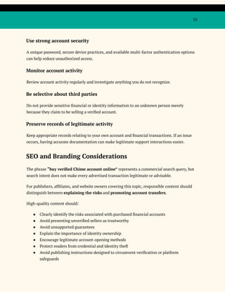 10
Use strong account security
A unique password, secure device practices, and available multi-factor authentication options
can help reduce unauthorized access.
Monitor account activity
Review account activity regularly and investigate anything you do not recognize.
Be selective about third parties
Do not provide sensitive financial or identity information to an unknown person merely
because they claim to be selling a verified account.
Preserve records of legitimate activity
Keep appropriate records relating to your own account and financial transactions. If an issue
occurs, having accurate documentation can make legitimate support interactions easier.
SEO and Branding Considerations
The phrase “buy verified Chime account online” represents a commercial search query, but
search intent does not make every advertised transaction legitimate or advisable.
For publishers, affiliates, and website owners covering this topic, responsible content should
distinguish between explaining the risks and promoting account transfers.
High-quality content should:
●​ Clearly identify the risks associated with purchased financial accounts
●​ Avoid presenting unverified sellers as trustworthy
●​ Avoid unsupported guarantees
●​ Explain the importance of identity ownership
●​ Encourage legitimate account-opening methods
●​ Protect readers from credential and identity theft
●​ Avoid publishing instructions designed to circumvent verification or platform
safeguards
 