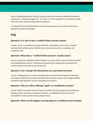 11
From a branding perspective, financial-account content also requires credibility. Sensational
claims such as “guaranteed approval,” “zero risk,” or “never suspended” can undermine reader
trust when they cannot be independently supported.
A responsible brand should prioritize accuracy, transparency, privacy, and user safety over
aggressive commercial language.
FAQ
Question: Is it safe to buy a verified Chime account online?
Answer: There is no reliable way to guarantee that a purchased account is safe. Accounts
associated with another person's identity can create security, privacy, ownership, and
compliance risks.
Question: What does a “verified Chime account” usually mean?
Answer: In general, verification refers to identity or account checks connected with the person
who established the account. It should not automatically be interpreted as permission for
another person to purchase or use that account.
Question: Can I change the information on a purchased account?
Answer: Changing login or contact information does not necessarily change the underlying
ownership or identity relationship associated with a financial account. Any changes should be
handled through legitimate account-management procedures.
Question: Why are sellers offering “aged” or established accounts?
Answer: Sellers may market account history as a benefit, but account age does not eliminate
identity, privacy, security, or compliance concerns. An established account can still be
unsuitable for someone other than its original owner.
Question: What are the biggest warning signs in a verified-account listing?
 