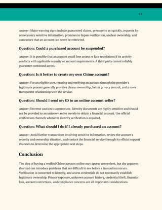 12
Answer: Major warning signs include guaranteed claims, pressure to act quickly, requests for
unnecessary sensitive information, promises to bypass verification, unclear ownership, and
assurances that an account can never be restricted.
Question: Could a purchased account be suspended?
Answer: It is possible that an account could lose access or face restrictions if its activity
conflicts with applicable security or account requirements. A third party cannot reliably
guarantee continued access.
Question: Is it better to create my own Chime account?
Answer: For an eligible user, creating and verifying an account through the provider's
legitimate process generally provides clearer ownership, better privacy control, and a more
transparent relationship with the service.
Question: Should I send my ID to an online account seller?
Answer: Extreme caution is appropriate. Identity documents are highly sensitive and should
not be provided to an unknown seller merely to obtain a financial account. Use official
verification channels whenever identity verification is required.
Question: What should I do if I already purchased an account?
Answer: Avoid further transactions involving sensitive information, review the account's
security and ownership situation, and contact the financial service through its official support
channels to determine the appropriate next steps.
Conclusion
The idea of buying a verified Chime account online may appear convenient, but the apparent
shortcut can introduce problems that are difficult to see before a transaction occurs.
Verification is connected to identity, and access credentials do not necessarily establish
legitimate ownership. Privacy exposure, unknown account history, credential theft, financial
loss, account restrictions, and compliance concerns are all important considerations.
 