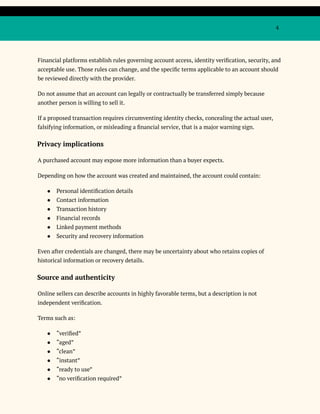 4
Financial platforms establish rules governing account access, identity verification, security, and
acceptable use. Those rules can change, and the specific terms applicable to an account should
be reviewed directly with the provider.
Do not assume that an account can legally or contractually be transferred simply because
another person is willing to sell it.
If a proposed transaction requires circumventing identity checks, concealing the actual user,
falsifying information, or misleading a financial service, that is a major warning sign.
Privacy implications
A purchased account may expose more information than a buyer expects.
Depending on how the account was created and maintained, the account could contain:
●​ Personal identification details
●​ Contact information
●​ Transaction history
●​ Financial records
●​ Linked payment methods
●​ Security and recovery information
Even after credentials are changed, there may be uncertainty about who retains copies of
historical information or recovery details.
Source and authenticity
Online sellers can describe accounts in highly favorable terms, but a description is not
independent verification.
Terms such as:
●​ “verified”
●​ “aged”
●​ “clean”
●​ “instant”
●​ “ready to use”
●​ “no verification required”
 