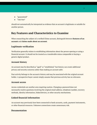 5
●​ “guaranteed”
●​ “risk-free”
should not automatically be interpreted as evidence that an account is legitimate or suitable for
another person.
Key Features and Characteristics to Examine
When researching the subject of a verified Chime account, distinguish between features of an
account and claims made about an account.
Legitimate verification
Verification generally relates to establishing information about the person opening or using a
financial account. It should not be treated as a transferable status comparable to buying a
generic digital product.
Account history
An account may be described as “aged” or “established,” but history can create additional
privacy and security concerns rather than making an account safer.
Past activity belongs to the account's history and may be associated with the original account
holder. A prospective buyer cannot simply assume that previous activity has no relevance.
Account access
Access credentials are another area requiring caution. Changing a password does not
necessarily resolve questions involving the original email address, telephone number, recovery
methods, identity information, linked devices, or other security mechanisms.
Linked financial information
An account may previously have been connected to bank accounts, cards, payment instruments,
or other financial resources. Unknown connections create unnecessary risk.
Documentation
 