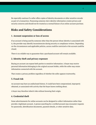 6
Be especially cautious if a seller offers copies of identity documents or other sensitive records
as part of a transaction. Possessing someone else's identity information creates privacy and
security concerns and should not be treated as a normal feature of an online account purchase.
Risks and Safety Considerations
1. Account suspension or loss of access
If an account is being used by someone other than the person whose identity is associated with
it, the provider may identify inconsistencies during security or compliance reviews. Depending
on the circumstances and applicable policies, access could be restricted or the account could be
closed.
There is no reliable way to guarantee that a purchased account will remain available.
2. Identity theft and privacy exposure
Buying an account can expose both parties to sensitive information. A buyer may receive
personal information belonging to the original account holder, while the seller may retain
information connected with the account.
That creates a privacy problem regardless of whether the seller appears trustworthy.
3. Fraud risk
An account may have an undisclosed history. It could have been compromised, improperly
obtained, or associated with activity that the buyer knows nothing about.
A buyer may therefore inherit risks without knowing their origin.
4. Credential theft
Some advertisements for online accounts can be designed to collect information rather than
provide a legitimate account. A person searching for a verified account may encounter requests
for passwords, identification documents, payment details, or other sensitive data.
 