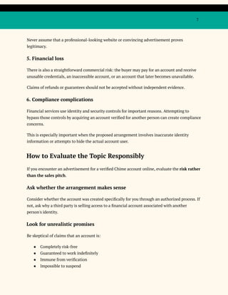 7
Never assume that a professional-looking website or convincing advertisement proves
legitimacy.
5. Financial loss
There is also a straightforward commercial risk: the buyer may pay for an account and receive
unusable credentials, an inaccessible account, or an account that later becomes unavailable.
Claims of refunds or guarantees should not be accepted without independent evidence.
6. Compliance complications
Financial services use identity and security controls for important reasons. Attempting to
bypass those controls by acquiring an account verified for another person can create compliance
concerns.
This is especially important when the proposed arrangement involves inaccurate identity
information or attempts to hide the actual account user.
How to Evaluate the Topic Responsibly
If you encounter an advertisement for a verified Chime account online, evaluate the risk rather
than the sales pitch.
Ask whether the arrangement makes sense
Consider whether the account was created specifically for you through an authorized process. If
not, ask why a third party is selling access to a financial account associated with another
person's identity.
Look for unrealistic promises
Be skeptical of claims that an account is:
●​ Completely risk-free
●​ Guaranteed to work indefinitely
●​ Immune from verification
●​ Impossible to suspend
 