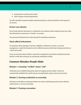 8
●​ Guaranteed to avoid security checks
●​ Able to bypass normal requirements
No seller should be assumed capable of guaranteeing how a financial platform will respond to
an account.
Protect your identity
Do not send sensitive documents or credentials to an unknown seller simply because they claim
the information is necessary to “transfer” an account.
Your personal information has value beyond the immediate transaction.
Check official information
For questions about opening an account, eligibility, verification, security, or account
management, consult the financial service's official resources rather than relying exclusively on
a third-party seller.
If you are uncertain about whether a particular arrangement is permitted, asking the provider
directly is safer than relying on an anonymous marketplace listing.
Common Mistakes People Make
Mistake 1: Assuming “verified” means “safe”
Verification may establish information about the original account holder. It does not
automatically establish that another person can legitimately acquire and use the account.
Mistake 2: Treating credentials as ownership
Having an email address and password does not resolve underlying questions about identity,
authorization, or account ownership.
Mistake 3: Trusting screenshots
 