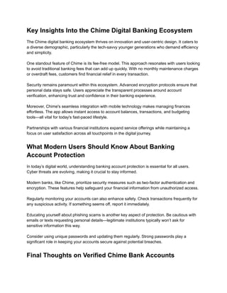 Key Insights Into the Chime Digital Banking Ecosystem
The Chime digital banking ecosystem thrives on innovation and user-centric design. It caters to
a diverse demographic, particularly the tech-savvy younger generations who demand efficiency
and simplicity.​
​
One standout feature of Chime is its fee-free model. This approach resonates with users looking
to avoid traditional banking fees that can add up quickly. With no monthly maintenance charges
or overdraft fees, customers find financial relief in every transaction.​
​
Security remains paramount within this ecosystem. Advanced encryption protocols ensure that
personal data stays safe. Users appreciate the transparent processes around account
verification, enhancing trust and confidence in their banking experience.​
​
Moreover, Chime's seamless integration with mobile technology makes managing finances
effortless. The app allows instant access to account balances, transactions, and budgeting
tools—all vital for today's fast-paced lifestyle.​
​
Partnerships with various financial institutions expand service offerings while maintaining a
focus on user satisfaction across all touchpoints in the digital journey.
What Modern Users Should Know About Banking
Account Protection
In today’s digital world, understanding banking account protection is essential for all users.
Cyber threats are evolving, making it crucial to stay informed.​
​
Modern banks, like Chime, prioritize security measures such as two-factor authentication and
encryption. These features help safeguard your financial information from unauthorized access.​
​
Regularly monitoring your accounts can also enhance safety. Check transactions frequently for
any suspicious activity. If something seems off, report it immediately.​
​
Educating yourself about phishing scams is another key aspect of protection. Be cautious with
emails or texts requesting personal details—legitimate institutions typically won’t ask for
sensitive information this way.​
​
Consider using unique passwords and updating them regularly. Strong passwords play a
significant role in keeping your accounts secure against potential breaches.
Final Thoughts on Verified Chime Bank Accounts
 