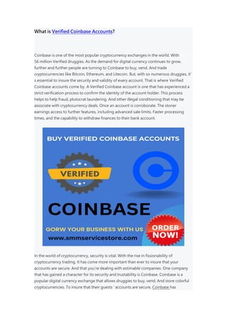 What is Verified Coinbase Accounts?
Coinbase is one of the most popular cryptocurrency exchanges in the world. With over
56 million Verified druggies. As the demand for digital currency continues to grow.
further and further people are turning to Coinbase to buy, vend. And trade
cryptocurrencies like Bitcoin, Ethereum, and Litecoin. But, with so numerous druggies, it’
s essential to insure the security and validity of every account. That is where Verified
Coinbase accounts come by. A Verified Coinbase account is one that has experienced a
strict verification process to confirm the identity of the account holder. This process
helps to help fraud, plutocrat laundering. And other illegal conditioning that may be
associate with cryptocurrency deals. Once an account is corroborate. The stoner
earnings access to further features, including advanced sale limits. Faster processing
times, and the capability to withdraw finances to their bank account.
In the world of cryptocurrency, security is vital. With the rise in fissionability of
cryptocurrency trading. It has come more important than ever to insure that your
accounts are secure. And that you’re dealing with estimable companies. One company
that has gained a character for its security and trustability is Coinbase. Coinbase is a
popular digital currency exchange that allows druggies to buy, vend. And store colorful
cryptocurrencies. To insure that their guests ’ accounts are secure. Coinbase has
 