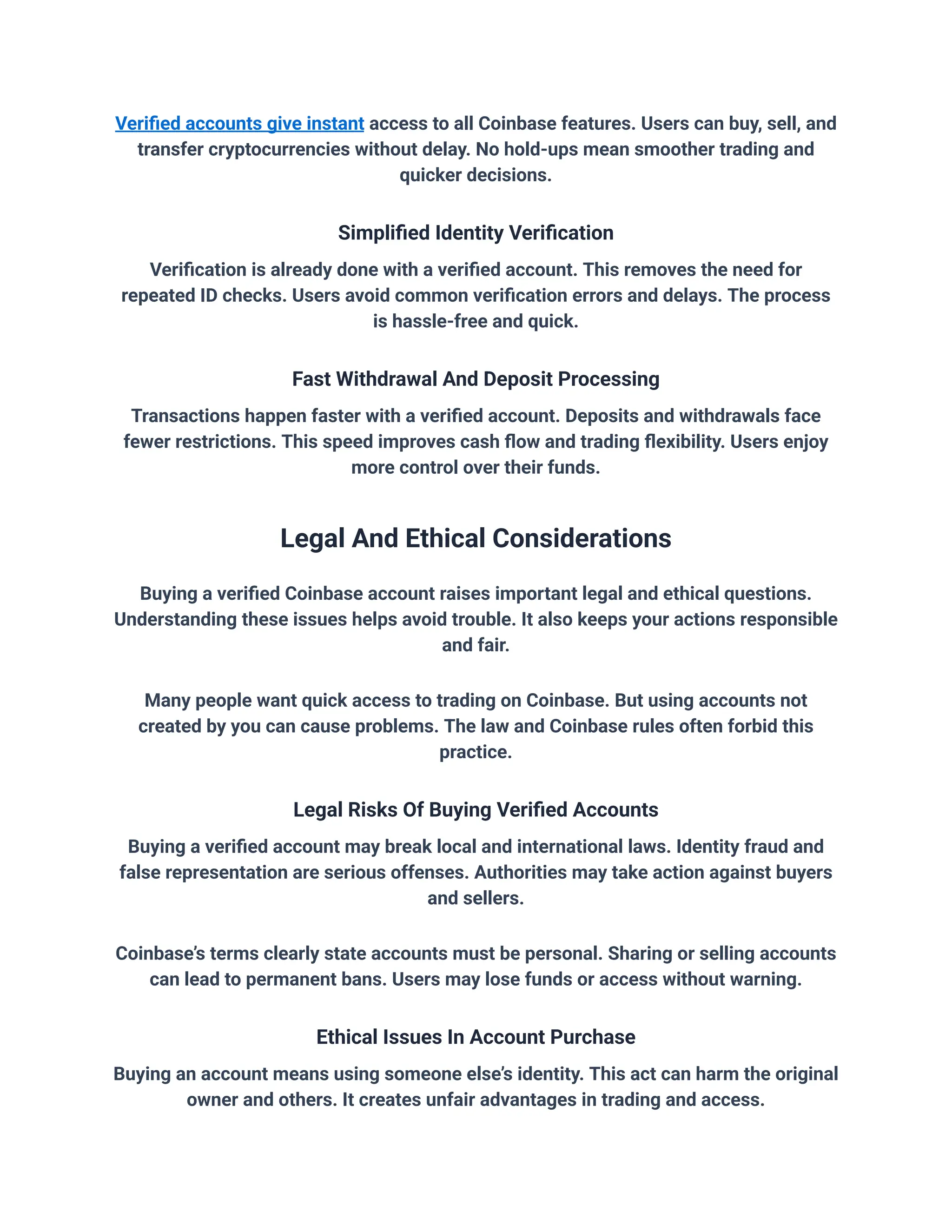 Verified accounts give instant access to all Coinbase features. Users can buy, sell, and
transfer cryptocurrencies without delay. No hold-ups mean smoother trading and
quicker decisions.
Simplified Identity Verification
Verification is already done with a verified account. This removes the need for
repeated ID checks. Users avoid common verification errors and delays. The process
is hassle-free and quick.
Fast Withdrawal And Deposit Processing
Transactions happen faster with a verified account. Deposits and withdrawals face
fewer restrictions. This speed improves cash flow and trading flexibility. Users enjoy
more control over their funds.
Legal And Ethical Considerations
Buying a verified Coinbase account raises important legal and ethical questions.
Understanding these issues helps avoid trouble. It also keeps your actions responsible
and fair.
Many people want quick access to trading on Coinbase. But using accounts not
created by you can cause problems. The law and Coinbase rules often forbid this
practice.
Legal Risks Of Buying Verified Accounts
Buying a verified account may break local and international laws. Identity fraud and
false representation are serious offenses. Authorities may take action against buyers
and sellers.
Coinbase’s terms clearly state accounts must be personal. Sharing or selling accounts
can lead to permanent bans. Users may lose funds or access without warning.
Ethical Issues In Account Purchase
Buying an account means using someone else’s identity. This act can harm the original
owner and others. It creates unfair advantages in trading and access.
 