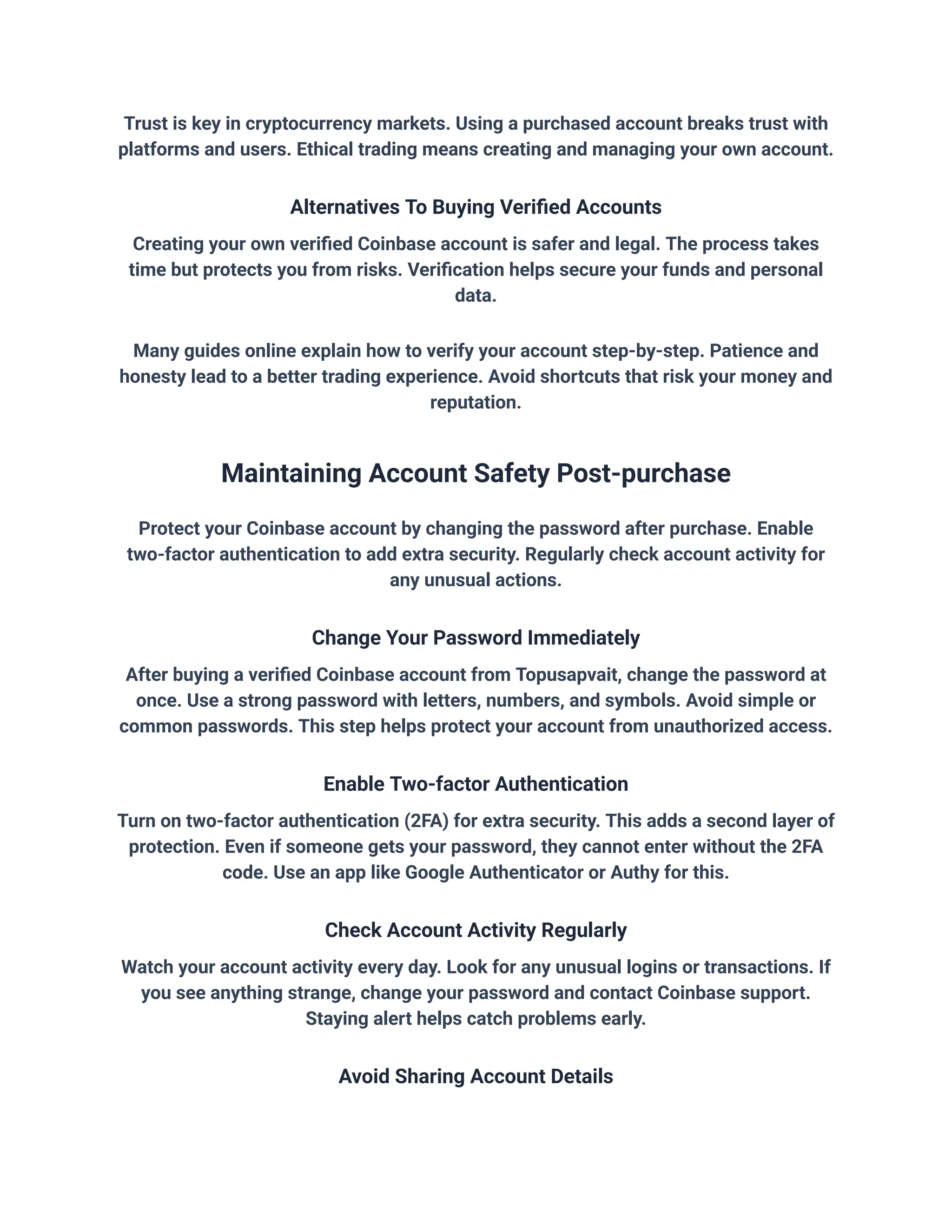 Trust is key in cryptocurrency markets. Using a purchased account breaks trust with
platforms and users. Ethical trading means creating and managing your own account.
Alternatives To Buying Verified Accounts
Creating your own verified Coinbase account is safer and legal. The process takes
time but protects you from risks. Verification helps secure your funds and personal
data.
Many guides online explain how to verify your account step-by-step. Patience and
honesty lead to a better trading experience. Avoid shortcuts that risk your money and
reputation.
Maintaining Account Safety Post-purchase
Protect your Coinbase account by changing the password after purchase. Enable
two-factor authentication to add extra security. Regularly check account activity for
any unusual actions.
Change Your Password Immediately
After buying a verified Coinbase account from Topusapvait, change the password at
once. Use a strong password with letters, numbers, and symbols. Avoid simple or
common passwords. This step helps protect your account from unauthorized access.
Enable Two-factor Authentication
Turn on two-factor authentication (2FA) for extra security. This adds a second layer of
protection. Even if someone gets your password, they cannot enter without the 2FA
code. Use an app like Google Authenticator or Authy for this.
Check Account Activity Regularly
Watch your account activity every day. Look for any unusual logins or transactions. If
you see anything strange, change your password and contact Coinbase support.
Staying alert helps catch problems early.
Avoid Sharing Account Details
 