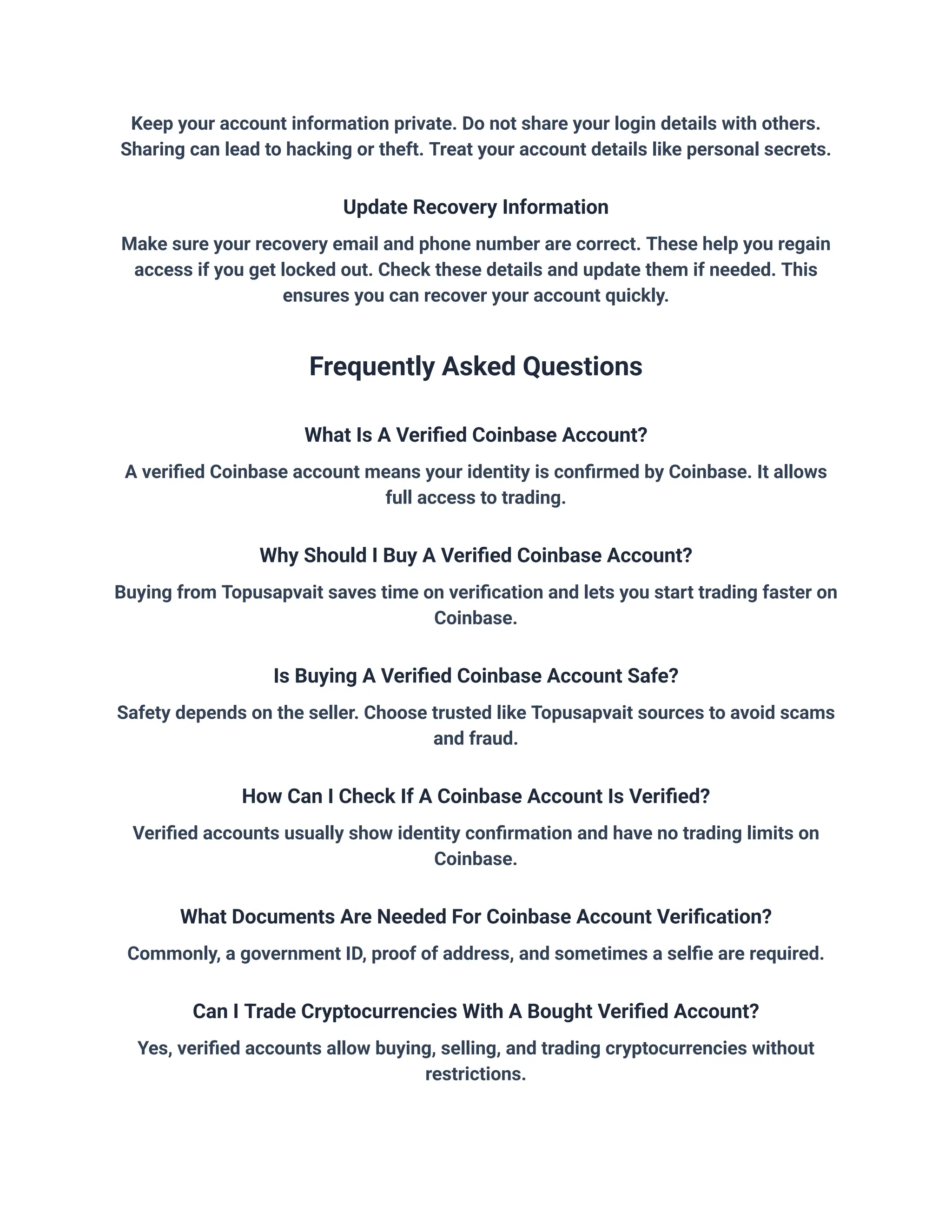 Keep your account information private. Do not share your login details with others.
Sharing can lead to hacking or theft. Treat your account details like personal secrets.
Update Recovery Information
Make sure your recovery email and phone number are correct. These help you regain
access if you get locked out. Check these details and update them if needed. This
ensures you can recover your account quickly.
Frequently Asked Questions
What Is A Verified Coinbase Account?
A verified Coinbase account means your identity is confirmed by Coinbase. It allows
full access to trading.
Why Should I Buy A Verified Coinbase Account?
Buying from Topusapvait saves time on verification and lets you start trading faster on
Coinbase.
Is Buying A Verified Coinbase Account Safe?
Safety depends on the seller. Choose trusted like Topusapvait sources to avoid scams
and fraud.
How Can I Check If A Coinbase Account Is Verified?
Verified accounts usually show identity confirmation and have no trading limits on
Coinbase.
What Documents Are Needed For Coinbase Account Verification?
Commonly, a government ID, proof of address, and sometimes a selfie are required.
Can I Trade Cryptocurrencies With A Bought Verified Account?
Yes, verified accounts allow buying, selling, and trading cryptocurrencies without
restrictions.
 
