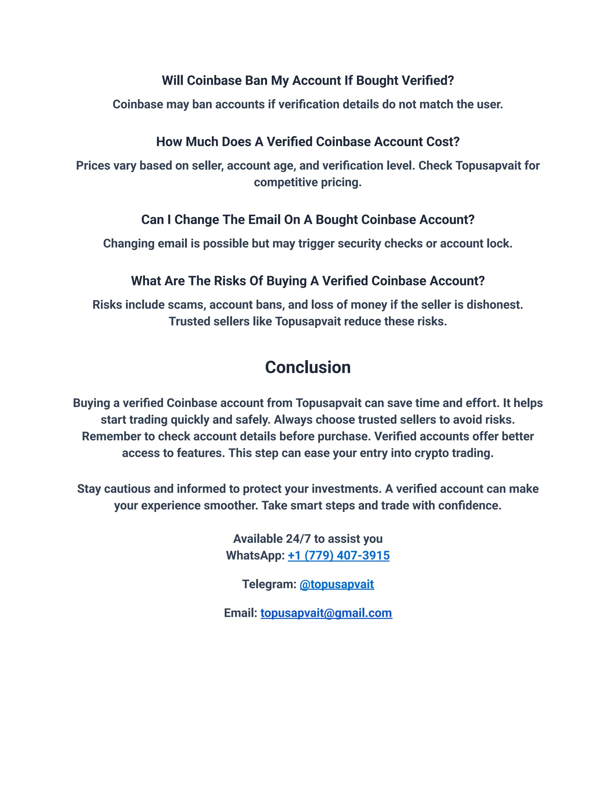 Will Coinbase Ban My Account If Bought Verified?
Coinbase may ban accounts if verification details do not match the user.
How Much Does A Verified Coinbase Account Cost?
Prices vary based on seller, account age, and verification level. Check Topusapvait for
competitive pricing.
Can I Change The Email On A Bought Coinbase Account?
Changing email is possible but may trigger security checks or account lock.
What Are The Risks Of Buying A Verified Coinbase Account?
Risks include scams, account bans, and loss of money if the seller is dishonest.
Trusted sellers like Topusapvait reduce these risks.
Conclusion
Buying a verified Coinbase account from Topusapvait can save time and effort. It helps
start trading quickly and safely. Always choose trusted sellers to avoid risks.
Remember to check account details before purchase. Verified accounts offer better
access to features. This step can ease your entry into crypto trading.
Stay cautious and informed to protect your investments. A verified account can make
your experience smoother. Take smart steps and trade with confidence.
Available 24/7 to assist you
WhatsApp: +1 (779) 407-3915
Telegram: @topusapvait
Email: topusapvait@gmail.com
 