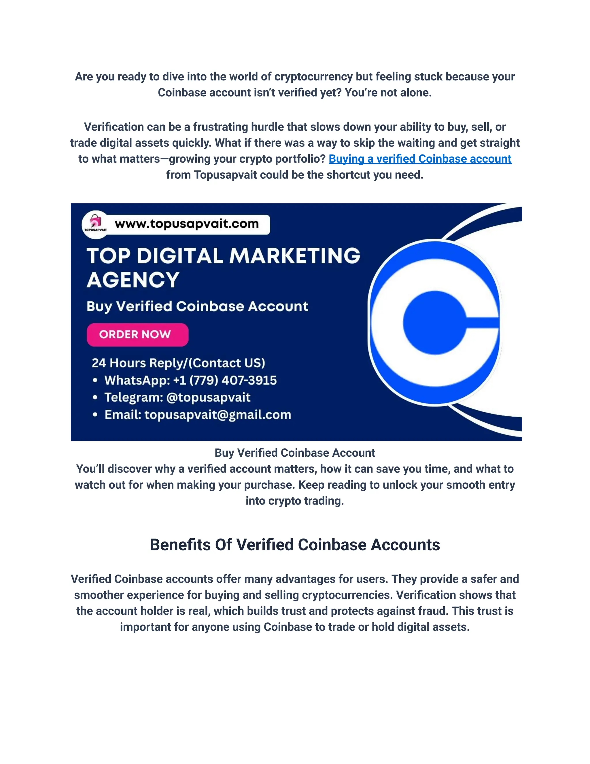 Are you ready to dive into the world of cryptocurrency but feeling stuck because your
Coinbase account isn’t verified yet? You’re not alone.
Verification can be a frustrating hurdle that slows down your ability to buy, sell, or
trade digital assets quickly. What if there was a way to skip the waiting and get straight
to what matters—growing your crypto portfolio? Buying a verified Coinbase account
from Topusapvait could be the shortcut you need.
Buy Verified Coinbase Account
You’ll discover why a verified account matters, how it can save you time, and what to
watch out for when making your purchase. Keep reading to unlock your smooth entry
into crypto trading.
Benefits Of Verified Coinbase Accounts
Verified Coinbase accounts offer many advantages for users. They provide a safer and
smoother experience for buying and selling cryptocurrencies. Verification shows that
the account holder is real, which builds trust and protects against fraud. This trust is
important for anyone using Coinbase to trade or hold digital assets.
 