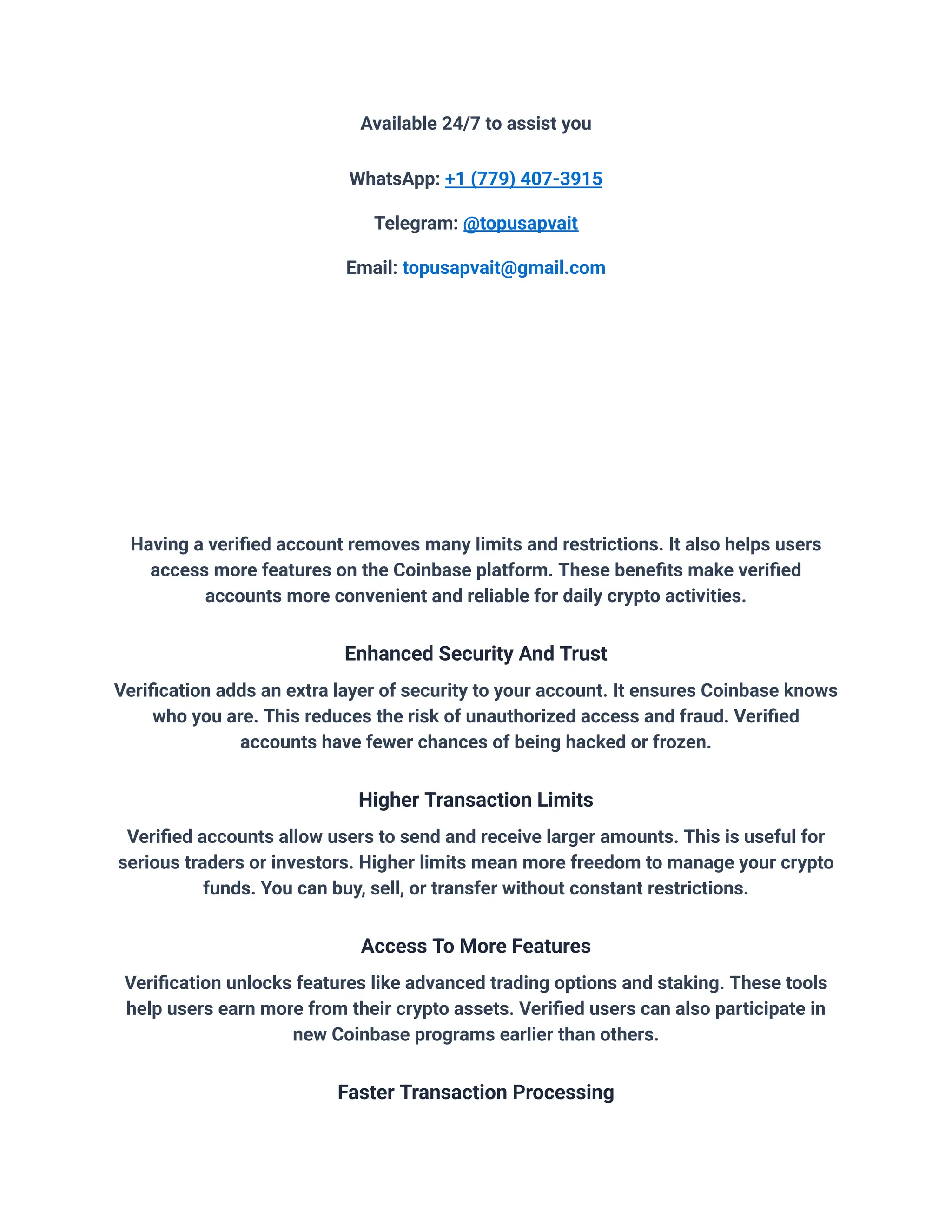 Available 24/7 to assist you
WhatsApp: +1 (779) 407-3915
Telegram: @topusapvait
Email: topusapvait@gmail.com
Having a verified account removes many limits and restrictions. It also helps users
access more features on the Coinbase platform. These benefits make verified
accounts more convenient and reliable for daily crypto activities.
Enhanced Security And Trust
Verification adds an extra layer of security to your account. It ensures Coinbase knows
who you are. This reduces the risk of unauthorized access and fraud. Verified
accounts have fewer chances of being hacked or frozen.
Higher Transaction Limits
Verified accounts allow users to send and receive larger amounts. This is useful for
serious traders or investors. Higher limits mean more freedom to manage your crypto
funds. You can buy, sell, or transfer without constant restrictions.
Access To More Features
Verification unlocks features like advanced trading options and staking. These tools
help users earn more from their crypto assets. Verified users can also participate in
new Coinbase programs earlier than others.
Faster Transaction Processing
 