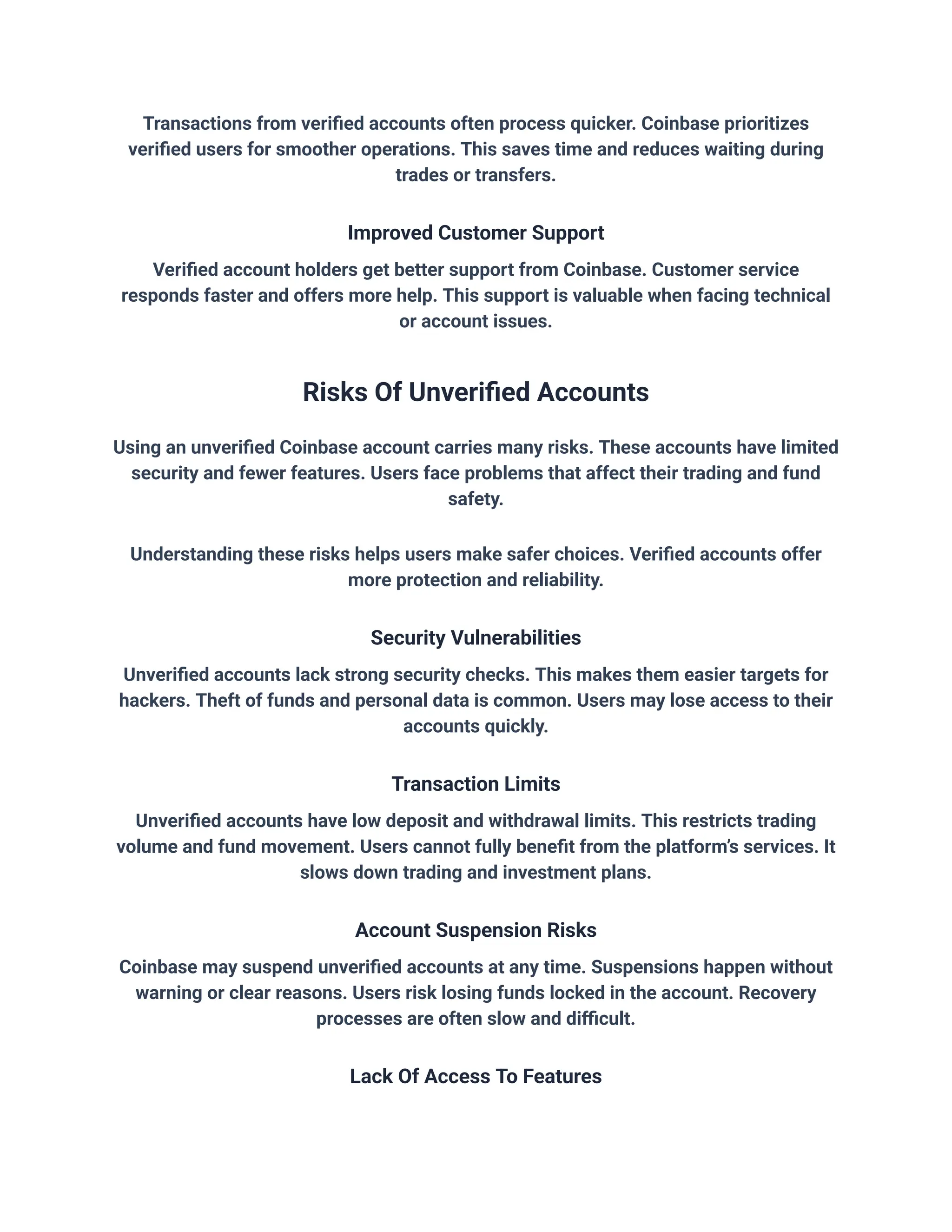 Transactions from verified accounts often process quicker. Coinbase prioritizes
verified users for smoother operations. This saves time and reduces waiting during
trades or transfers.
Improved Customer Support
Verified account holders get better support from Coinbase. Customer service
responds faster and offers more help. This support is valuable when facing technical
or account issues.
Risks Of Unverified Accounts
Using an unverified Coinbase account carries many risks. These accounts have limited
security and fewer features. Users face problems that affect their trading and fund
safety.
Understanding these risks helps users make safer choices. Verified accounts offer
more protection and reliability.
Security Vulnerabilities
Unverified accounts lack strong security checks. This makes them easier targets for
hackers. Theft of funds and personal data is common. Users may lose access to their
accounts quickly.
Transaction Limits
Unverified accounts have low deposit and withdrawal limits. This restricts trading
volume and fund movement. Users cannot fully benefit from the platform’s services. It
slows down trading and investment plans.
Account Suspension Risks
Coinbase may suspend unverified accounts at any time. Suspensions happen without
warning or clear reasons. Users risk losing funds locked in the account. Recovery
processes are often slow and difficult.
Lack Of Access To Features
 