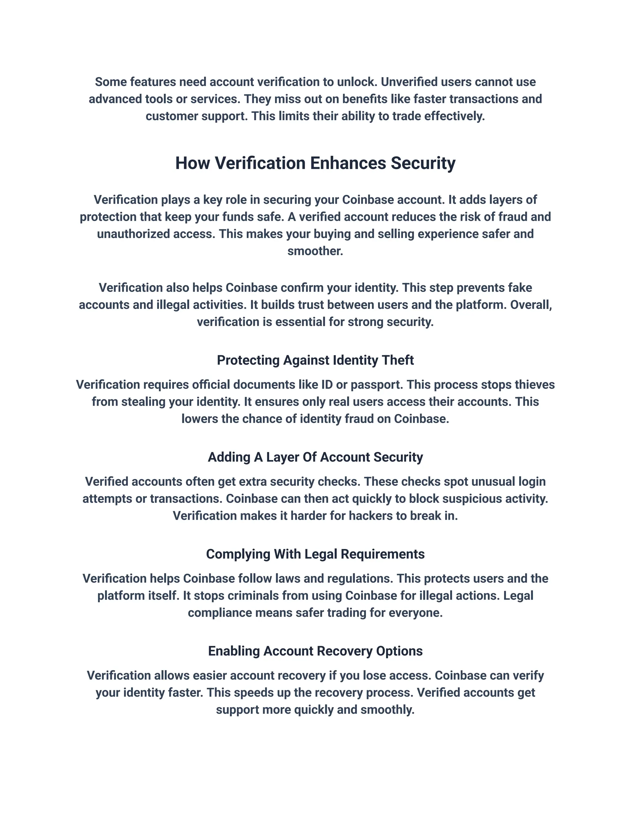 Some features need account verification to unlock. Unverified users cannot use
advanced tools or services. They miss out on benefits like faster transactions and
customer support. This limits their ability to trade effectively.
How Verification Enhances Security
Verification plays a key role in securing your Coinbase account. It adds layers of
protection that keep your funds safe. A verified account reduces the risk of fraud and
unauthorized access. This makes your buying and selling experience safer and
smoother.
Verification also helps Coinbase confirm your identity. This step prevents fake
accounts and illegal activities. It builds trust between users and the platform. Overall,
verification is essential for strong security.
Protecting Against Identity Theft
Verification requires official documents like ID or passport. This process stops thieves
from stealing your identity. It ensures only real users access their accounts. This
lowers the chance of identity fraud on Coinbase.
Adding A Layer Of Account Security
Verified accounts often get extra security checks. These checks spot unusual login
attempts or transactions. Coinbase can then act quickly to block suspicious activity.
Verification makes it harder for hackers to break in.
Complying With Legal Requirements
Verification helps Coinbase follow laws and regulations. This protects users and the
platform itself. It stops criminals from using Coinbase for illegal actions. Legal
compliance means safer trading for everyone.
Enabling Account Recovery Options
Verification allows easier account recovery if you lose access. Coinbase can verify
your identity faster. This speeds up the recovery process. Verified accounts get
support more quickly and smoothly.
 