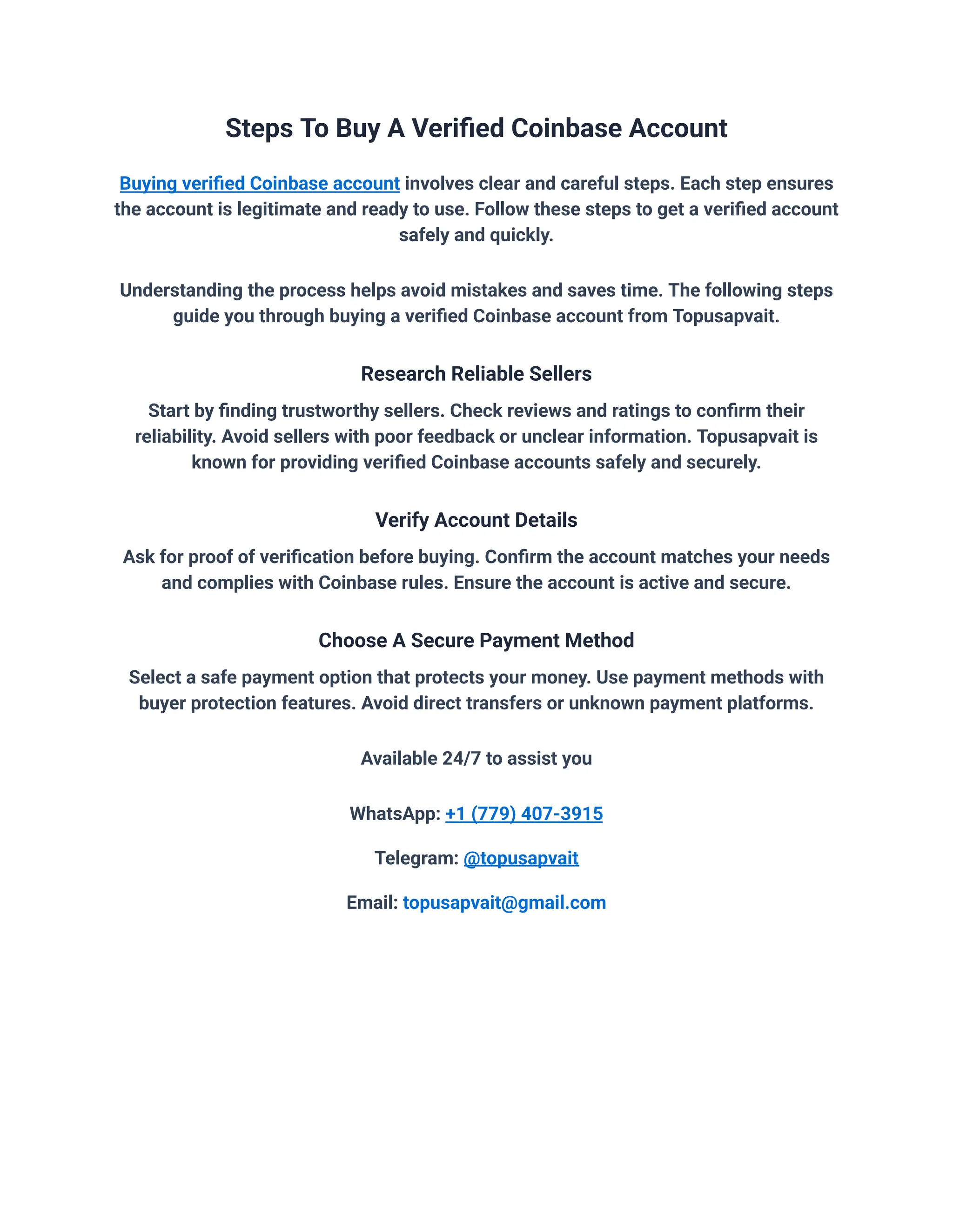 Steps To Buy A Verified Coinbase Account
Buying verified Coinbase account involves clear and careful steps. Each step ensures
the account is legitimate and ready to use. Follow these steps to get a verified account
safely and quickly.
Understanding the process helps avoid mistakes and saves time. The following steps
guide you through buying a verified Coinbase account from Topusapvait.
Research Reliable Sellers
Start by finding trustworthy sellers. Check reviews and ratings to confirm their
reliability. Avoid sellers with poor feedback or unclear information. Topusapvait is
known for providing verified Coinbase accounts safely and securely.
Verify Account Details
Ask for proof of verification before buying. Confirm the account matches your needs
and complies with Coinbase rules. Ensure the account is active and secure.
Choose A Secure Payment Method
Select a safe payment option that protects your money. Use payment methods with
buyer protection features. Avoid direct transfers or unknown payment platforms.
Available 24/7 to assist you
WhatsApp: +1 (779) 407-3915
Telegram: @topusapvait
Email: topusapvait@gmail.com
 