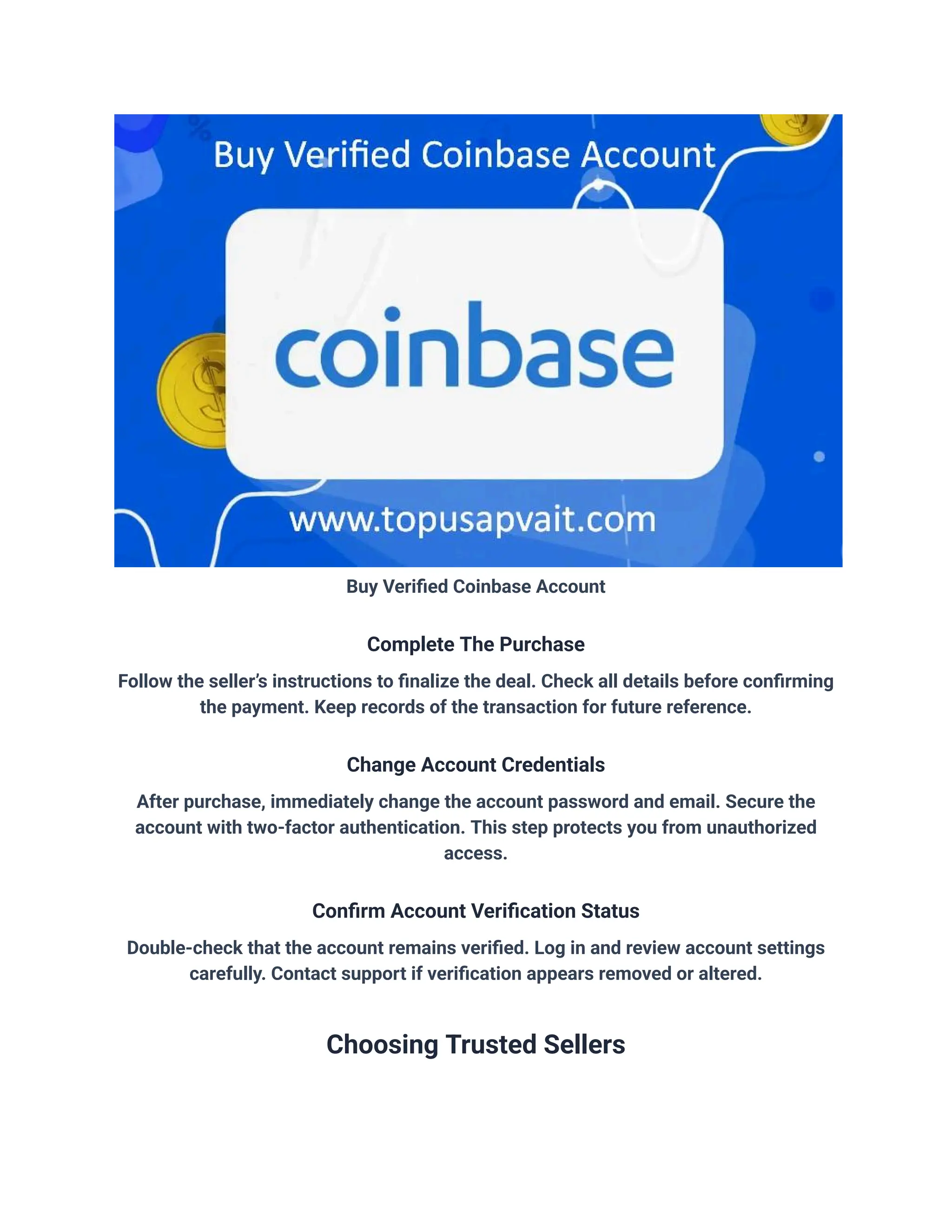 Buy Verified Coinbase Account
Complete The Purchase
Follow the seller’s instructions to finalize the deal. Check all details before confirming
the payment. Keep records of the transaction for future reference.
Change Account Credentials
After purchase, immediately change the account password and email. Secure the
account with two-factor authentication. This step protects you from unauthorized
access.
Confirm Account Verification Status
Double-check that the account remains verified. Log in and review account settings
carefully. Contact support if verification appears removed or altered.
Choosing Trusted Sellers
 