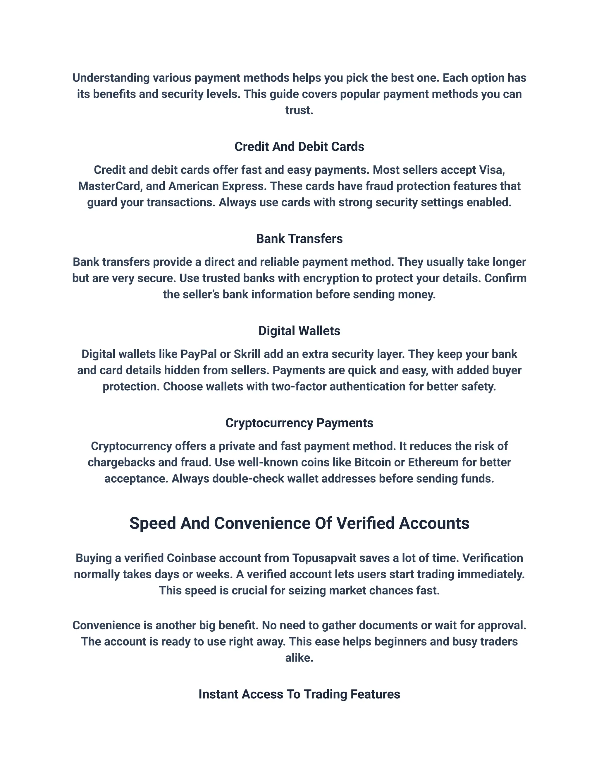 Understanding various payment methods helps you pick the best one. Each option has
its benefits and security levels. This guide covers popular payment methods you can
trust.
Credit And Debit Cards
Credit and debit cards offer fast and easy payments. Most sellers accept Visa,
MasterCard, and American Express. These cards have fraud protection features that
guard your transactions. Always use cards with strong security settings enabled.
Bank Transfers
Bank transfers provide a direct and reliable payment method. They usually take longer
but are very secure. Use trusted banks with encryption to protect your details. Confirm
the seller’s bank information before sending money.
Digital Wallets
Digital wallets like PayPal or Skrill add an extra security layer. They keep your bank
and card details hidden from sellers. Payments are quick and easy, with added buyer
protection. Choose wallets with two-factor authentication for better safety.
Cryptocurrency Payments
Cryptocurrency offers a private and fast payment method. It reduces the risk of
chargebacks and fraud. Use well-known coins like Bitcoin or Ethereum for better
acceptance. Always double-check wallet addresses before sending funds.
Speed And Convenience Of Verified Accounts
Buying a verified Coinbase account from Topusapvait saves a lot of time. Verification
normally takes days or weeks. A verified account lets users start trading immediately.
This speed is crucial for seizing market chances fast.
Convenience is another big benefit. No need to gather documents or wait for approval.
The account is ready to use right away. This ease helps beginners and busy traders
alike.
Instant Access To Trading Features
 
