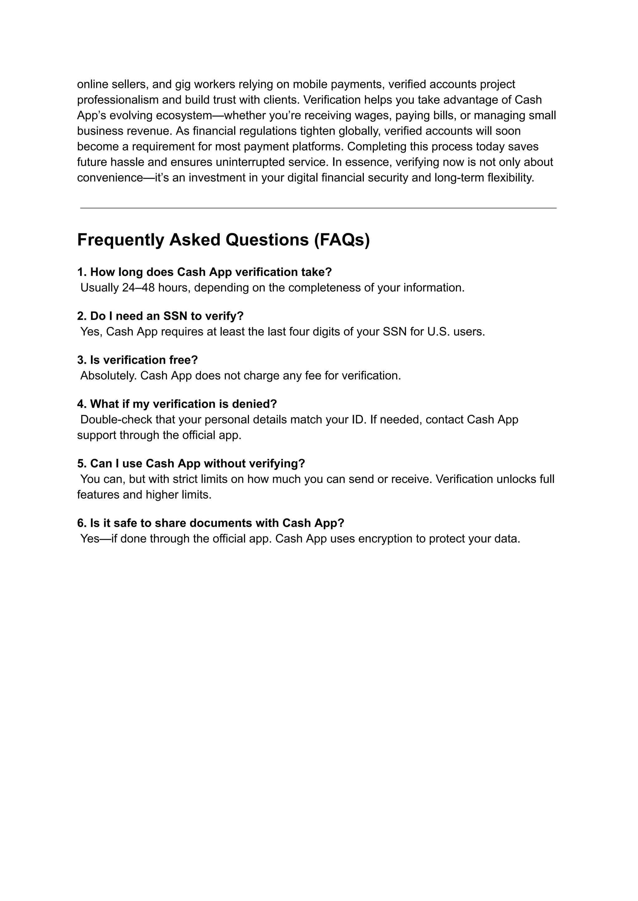 online sellers, and gig workers relying on mobile payments, verified accounts project
professionalism and build trust with clients. Verification helps you take advantage of Cash
App’s evolving ecosystem—whether you’re receiving wages, paying bills, or managing small
business revenue. As financial regulations tighten globally, verified accounts will soon
become a requirement for most payment platforms. Completing this process today saves
future hassle and ensures uninterrupted service. In essence, verifying now is not only about
convenience—it’s an investment in your digital financial security and long-term flexibility.
Frequently Asked Questions (FAQs)
1. How long does Cash App verification take?​
Usually 24–48 hours, depending on the completeness of your information.
2. Do I need an SSN to verify?​
Yes, Cash App requires at least the last four digits of your SSN for U.S. users.
3. Is verification free?​
Absolutely. Cash App does not charge any fee for verification.
4. What if my verification is denied?​
Double-check that your personal details match your ID. If needed, contact Cash App
support through the official app.
5. Can I use Cash App without verifying?​
You can, but with strict limits on how much you can send or receive. Verification unlocks full
features and higher limits.
6. Is it safe to share documents with Cash App?​
Yes—if done through the official app. Cash App uses encryption to protect your data.
 