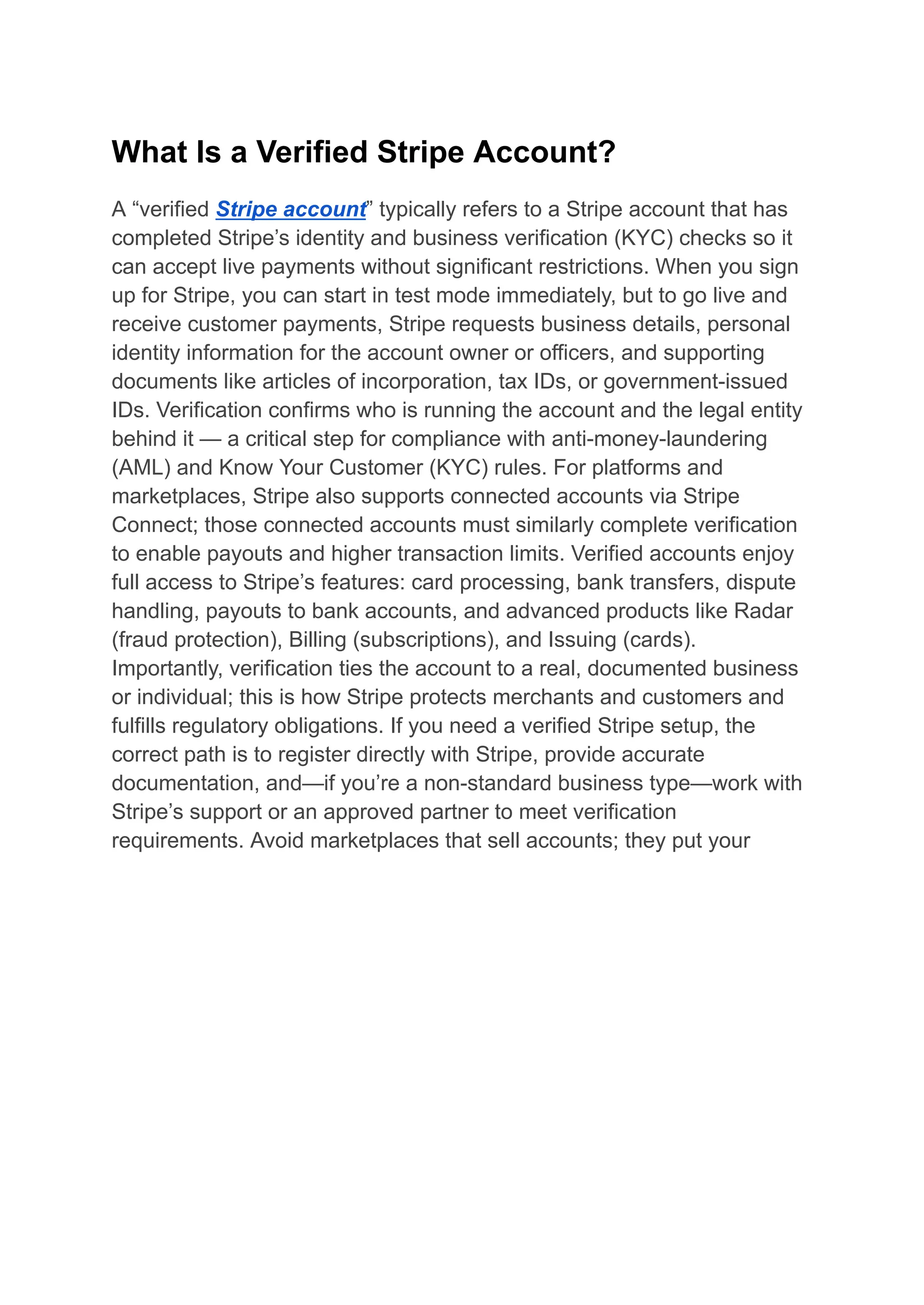 What Is a Verified Stripe Account?
A “verified Stripe account” typically refers to a Stripe account that has
completed Stripe’s identity and business verification (KYC) checks so it
can accept live payments without significant restrictions. When you sign
up for Stripe, you can start in test mode immediately, but to go live and
receive customer payments, Stripe requests business details, personal
identity information for the account owner or officers, and supporting
documents like articles of incorporation, tax IDs, or government-issued
IDs. Verification confirms who is running the account and the legal entity
behind it — a critical step for compliance with anti-money-laundering
(AML) and Know Your Customer (KYC) rules. For platforms and
marketplaces, Stripe also supports connected accounts via Stripe
Connect; those connected accounts must similarly complete verification
to enable payouts and higher transaction limits. Verified accounts enjoy
full access to Stripe’s features: card processing, bank transfers, dispute
handling, payouts to bank accounts, and advanced products like Radar
(fraud protection), Billing (subscriptions), and Issuing (cards).
Importantly, verification ties the account to a real, documented business
or individual; this is how Stripe protects merchants and customers and
fulfills regulatory obligations. If you need a verified Stripe setup, the
correct path is to register directly with Stripe, provide accurate
documentation, and—if you’re a non-standard business type—work with
Stripe’s support or an approved partner to meet verification
requirements. Avoid marketplaces that sell accounts; they put your
 