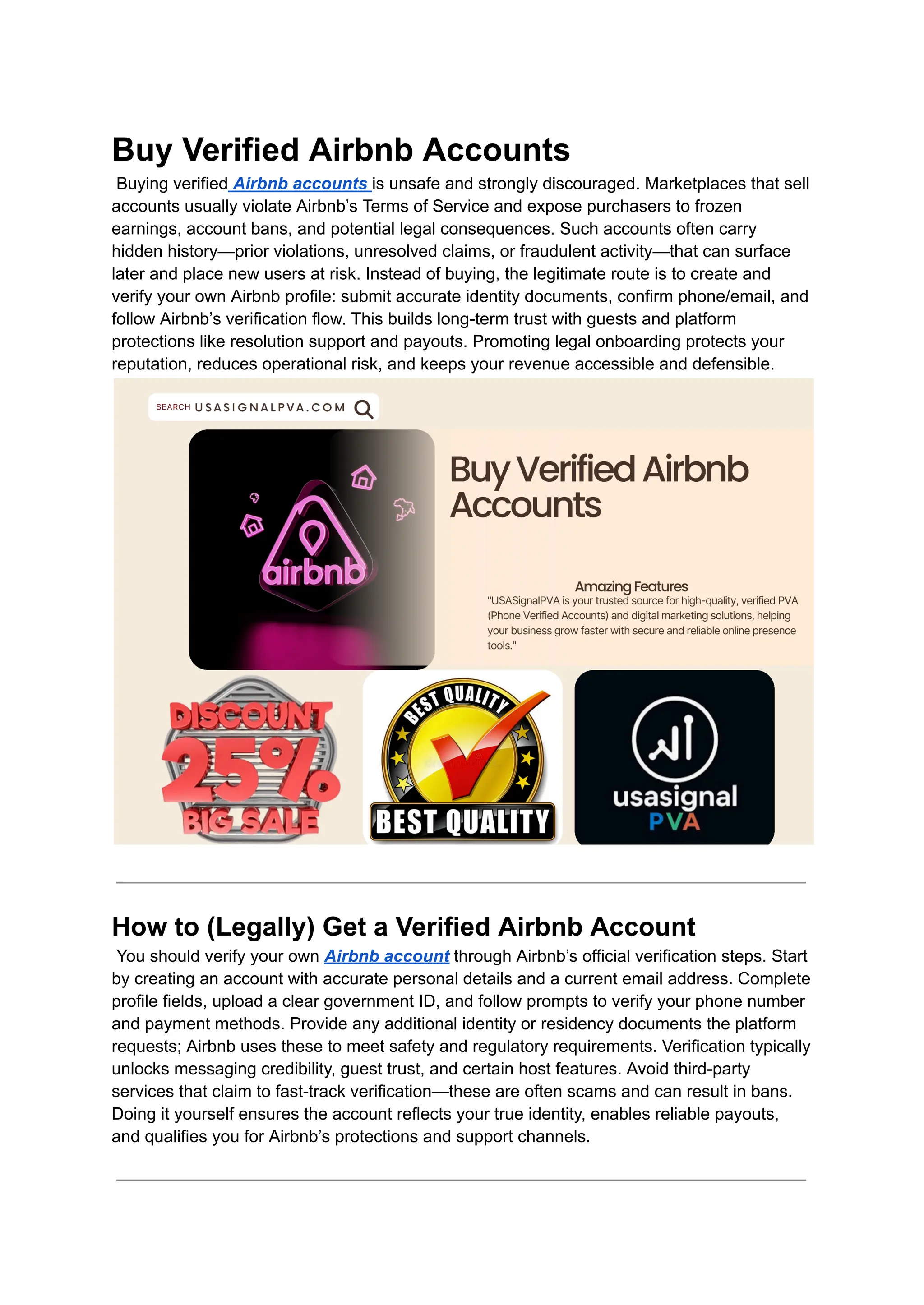 Buy Verified Airbnb Accounts​
Buying verified Airbnb accounts is unsafe and strongly discouraged. Marketplaces that sell
accounts usually violate Airbnb’s Terms of Service and expose purchasers to frozen
earnings, account bans, and potential legal consequences. Such accounts often carry
hidden history—prior violations, unresolved claims, or fraudulent activity—that can surface
later and place new users at risk. Instead of buying, the legitimate route is to create and
verify your own Airbnb profile: submit accurate identity documents, confirm phone/email, and
follow Airbnb’s verification flow. This builds long-term trust with guests and platform
protections like resolution support and payouts. Promoting legal onboarding protects your
reputation, reduces operational risk, and keeps your revenue accessible and defensible.
How to (Legally) Get a Verified Airbnb Account​
You should verify your own Airbnb account through Airbnb’s official verification steps. Start
by creating an account with accurate personal details and a current email address. Complete
profile fields, upload a clear government ID, and follow prompts to verify your phone number
and payment methods. Provide any additional identity or residency documents the platform
requests; Airbnb uses these to meet safety and regulatory requirements. Verification typically
unlocks messaging credibility, guest trust, and certain host features. Avoid third-party
services that claim to fast-track verification—these are often scams and can result in bans.
Doing it yourself ensures the account reflects your true identity, enables reliable payouts,
and qualifies you for Airbnb’s protections and support channels.
 