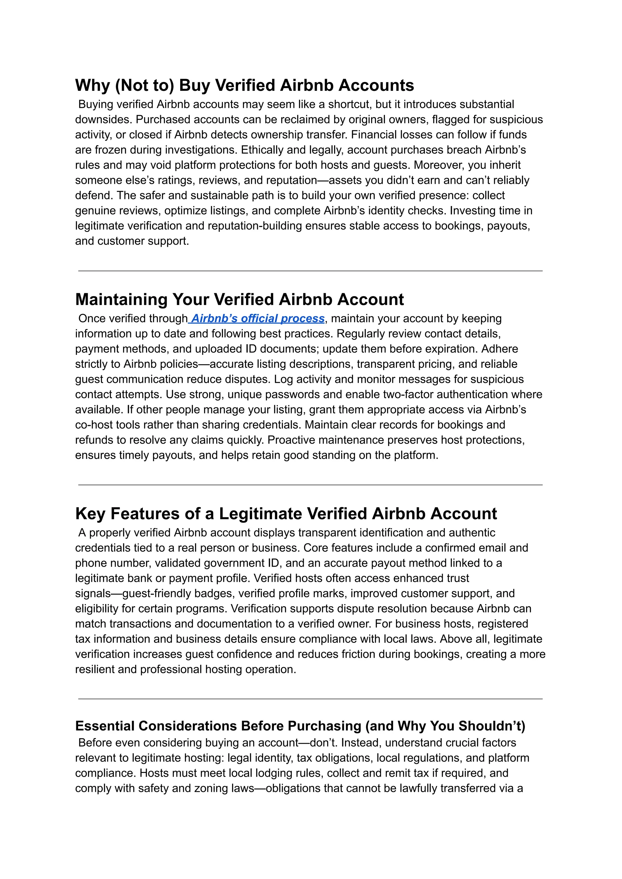 Why (Not to) Buy Verified Airbnb Accounts​
Buying verified Airbnb accounts may seem like a shortcut, but it introduces substantial
downsides. Purchased accounts can be reclaimed by original owners, flagged for suspicious
activity, or closed if Airbnb detects ownership transfer. Financial losses can follow if funds
are frozen during investigations. Ethically and legally, account purchases breach Airbnb’s
rules and may void platform protections for both hosts and guests. Moreover, you inherit
someone else’s ratings, reviews, and reputation—assets you didn’t earn and can’t reliably
defend. The safer and sustainable path is to build your own verified presence: collect
genuine reviews, optimize listings, and complete Airbnb’s identity checks. Investing time in
legitimate verification and reputation-building ensures stable access to bookings, payouts,
and customer support.
Maintaining Your Verified Airbnb Account​
Once verified through Airbnb’s official process, maintain your account by keeping
information up to date and following best practices. Regularly review contact details,
payment methods, and uploaded ID documents; update them before expiration. Adhere
strictly to Airbnb policies—accurate listing descriptions, transparent pricing, and reliable
guest communication reduce disputes. Log activity and monitor messages for suspicious
contact attempts. Use strong, unique passwords and enable two-factor authentication where
available. If other people manage your listing, grant them appropriate access via Airbnb’s
co-host tools rather than sharing credentials. Maintain clear records for bookings and
refunds to resolve any claims quickly. Proactive maintenance preserves host protections,
ensures timely payouts, and helps retain good standing on the platform.
Key Features of a Legitimate Verified Airbnb Account​
A properly verified Airbnb account displays transparent identification and authentic
credentials tied to a real person or business. Core features include a confirmed email and
phone number, validated government ID, and an accurate payout method linked to a
legitimate bank or payment profile. Verified hosts often access enhanced trust
signals—guest-friendly badges, verified profile marks, improved customer support, and
eligibility for certain programs. Verification supports dispute resolution because Airbnb can
match transactions and documentation to a verified owner. For business hosts, registered
tax information and business details ensure compliance with local laws. Above all, legitimate
verification increases guest confidence and reduces friction during bookings, creating a more
resilient and professional hosting operation.
Essential Considerations Before Purchasing (and Why You Shouldn’t)​
Before even considering buying an account—don’t. Instead, understand crucial factors
relevant to legitimate hosting: legal identity, tax obligations, local regulations, and platform
compliance. Hosts must meet local lodging rules, collect and remit tax if required, and
comply with safety and zoning laws—obligations that cannot be lawfully transferred via a
 