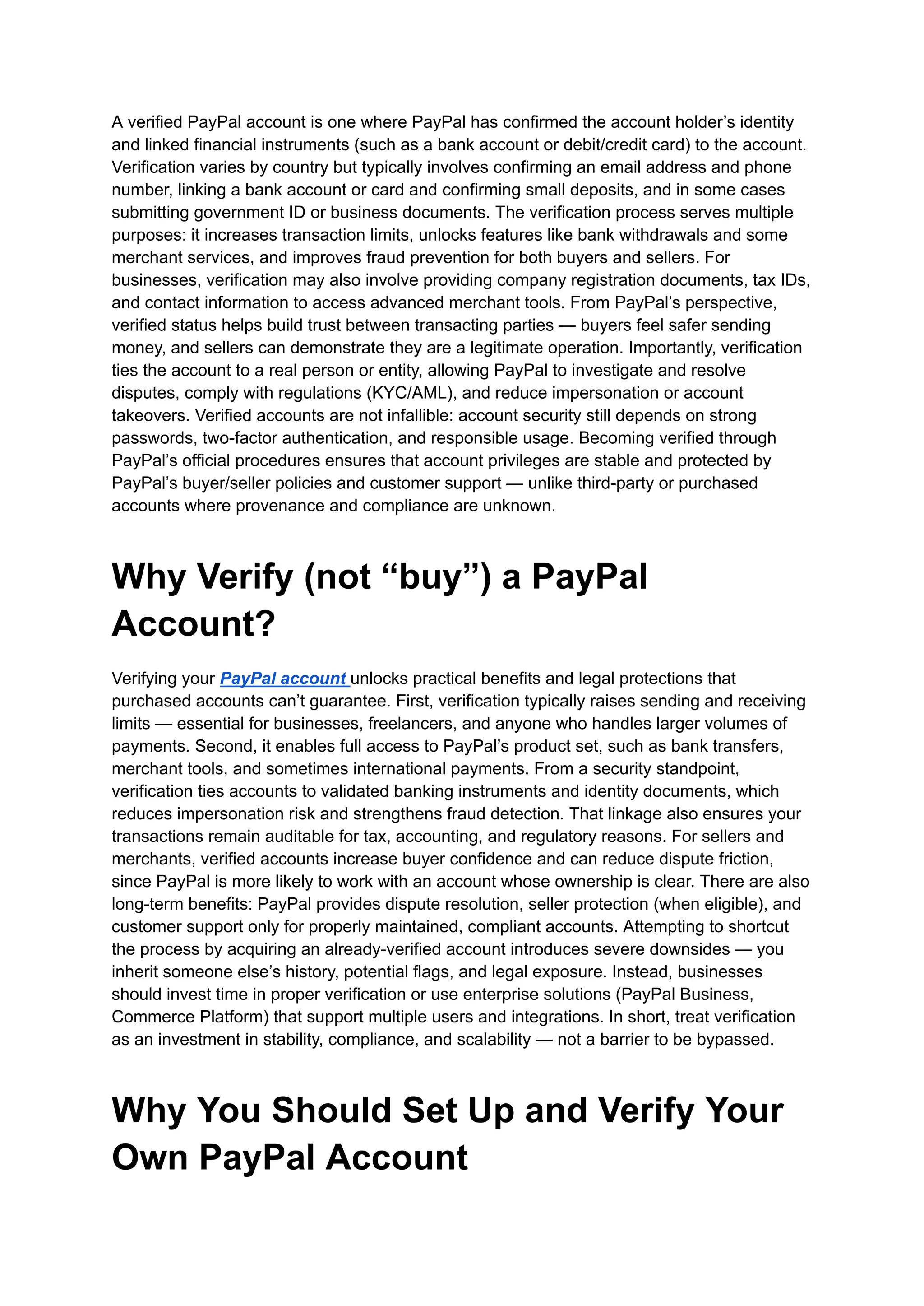 A verified PayPal account is one where PayPal has confirmed the account holder’s identity
and linked financial instruments (such as a bank account or debit/credit card) to the account.
Verification varies by country but typically involves confirming an email address and phone
number, linking a bank account or card and confirming small deposits, and in some cases
submitting government ID or business documents. The verification process serves multiple
purposes: it increases transaction limits, unlocks features like bank withdrawals and some
merchant services, and improves fraud prevention for both buyers and sellers. For
businesses, verification may also involve providing company registration documents, tax IDs,
and contact information to access advanced merchant tools. From PayPal’s perspective,
verified status helps build trust between transacting parties — buyers feel safer sending
money, and sellers can demonstrate they are a legitimate operation. Importantly, verification
ties the account to a real person or entity, allowing PayPal to investigate and resolve
disputes, comply with regulations (KYC/AML), and reduce impersonation or account
takeovers. Verified accounts are not infallible: account security still depends on strong
passwords, two-factor authentication, and responsible usage. Becoming verified through
PayPal’s official procedures ensures that account privileges are stable and protected by
PayPal’s buyer/seller policies and customer support — unlike third-party or purchased
accounts where provenance and compliance are unknown.
Why Verify (not “buy”) a PayPal
Account?
Verifying your PayPal account unlocks practical benefits and legal protections that
purchased accounts can’t guarantee. First, verification typically raises sending and receiving
limits — essential for businesses, freelancers, and anyone who handles larger volumes of
payments. Second, it enables full access to PayPal’s product set, such as bank transfers,
merchant tools, and sometimes international payments. From a security standpoint,
verification ties accounts to validated banking instruments and identity documents, which
reduces impersonation risk and strengthens fraud detection. That linkage also ensures your
transactions remain auditable for tax, accounting, and regulatory reasons. For sellers and
merchants, verified accounts increase buyer confidence and can reduce dispute friction,
since PayPal is more likely to work with an account whose ownership is clear. There are also
long-term benefits: PayPal provides dispute resolution, seller protection (when eligible), and
customer support only for properly maintained, compliant accounts. Attempting to shortcut
the process by acquiring an already-verified account introduces severe downsides — you
inherit someone else’s history, potential flags, and legal exposure. Instead, businesses
should invest time in proper verification or use enterprise solutions (PayPal Business,
Commerce Platform) that support multiple users and integrations. In short, treat verification
as an investment in stability, compliance, and scalability — not a barrier to be bypassed.
Why You Should Set Up and Verify Your
Own PayPal Account
 