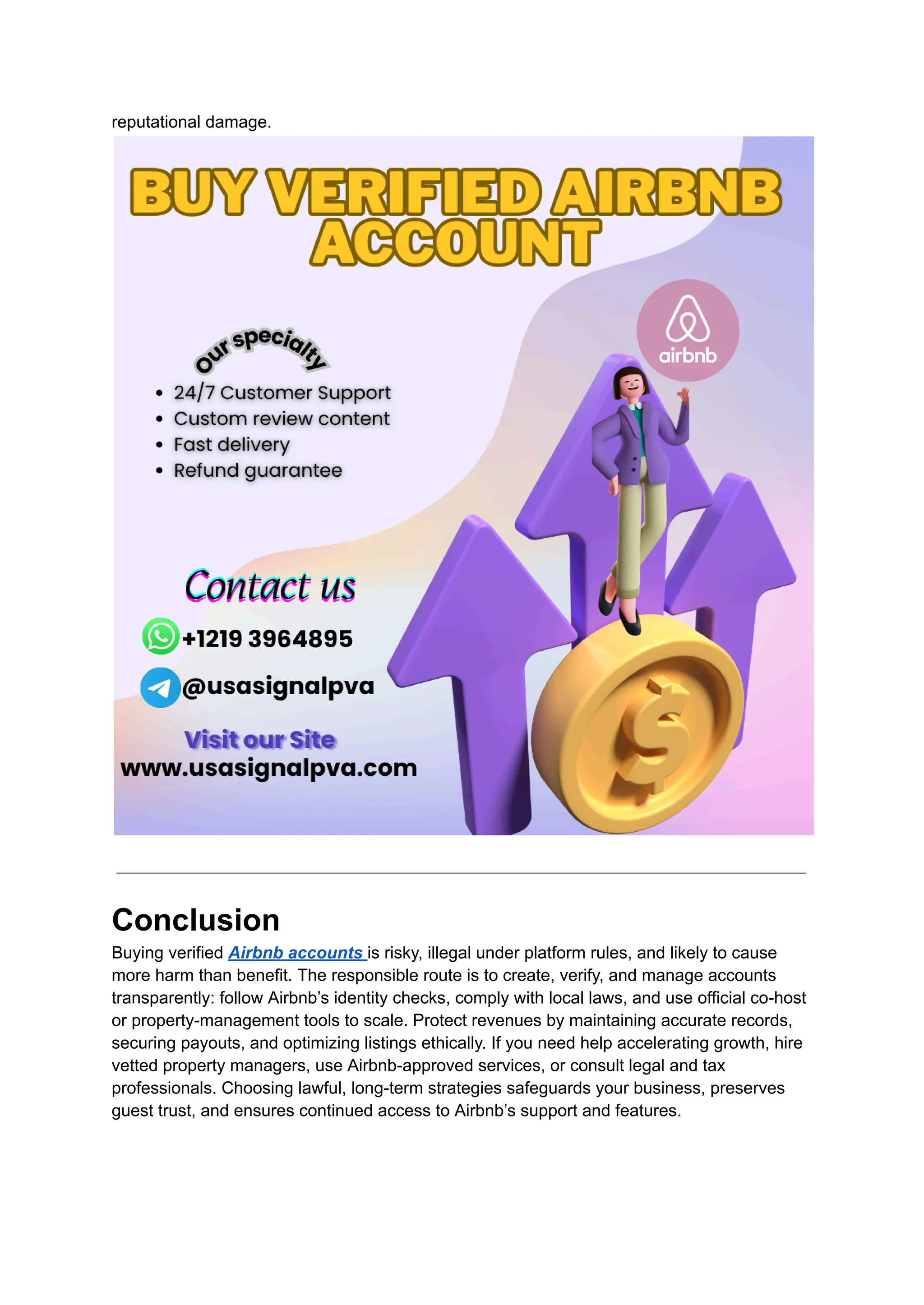 reputational damage.
Conclusion​
Buying verified Airbnb accounts is risky, illegal under platform rules, and likely to cause
more harm than benefit. The responsible route is to create, verify, and manage accounts
transparently: follow Airbnb’s identity checks, comply with local laws, and use official co-host
or property-management tools to scale. Protect revenues by maintaining accurate records,
securing payouts, and optimizing listings ethically. If you need help accelerating growth, hire
vetted property managers, use Airbnb-approved services, or consult legal and tax
professionals. Choosing lawful, long-term strategies safeguards your business, preserves
guest trust, and ensures continued access to Airbnb’s support and features.
 
