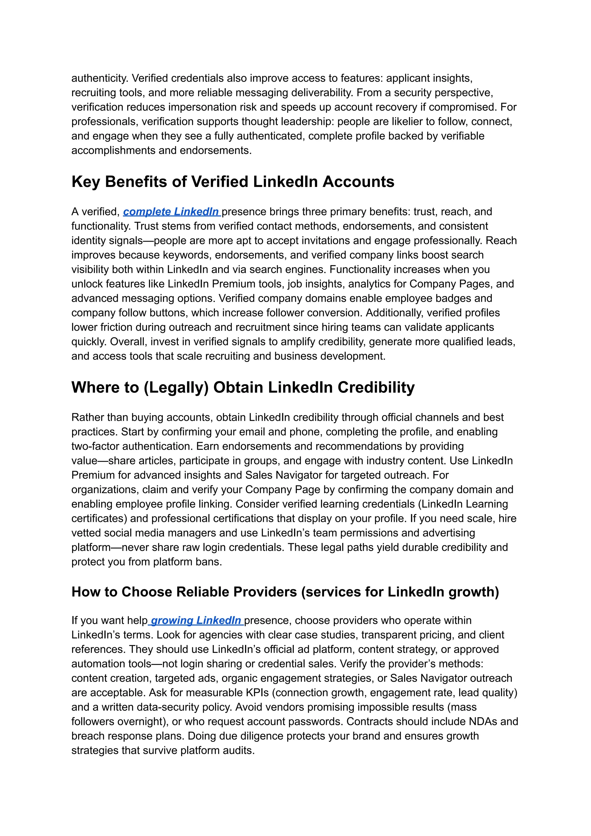 authenticity. Verified credentials also improve access to features: applicant insights,
recruiting tools, and more reliable messaging deliverability. From a security perspective,
verification reduces impersonation risk and speeds up account recovery if compromised. For
professionals, verification supports thought leadership: people are likelier to follow, connect,
and engage when they see a fully authenticated, complete profile backed by verifiable
accomplishments and endorsements.
Key Benefits of Verified LinkedIn Accounts
A verified, complete LinkedIn presence brings three primary benefits: trust, reach, and
functionality. Trust stems from verified contact methods, endorsements, and consistent
identity signals—people are more apt to accept invitations and engage professionally. Reach
improves because keywords, endorsements, and verified company links boost search
visibility both within LinkedIn and via search engines. Functionality increases when you
unlock features like LinkedIn Premium tools, job insights, analytics for Company Pages, and
advanced messaging options. Verified company domains enable employee badges and
company follow buttons, which increase follower conversion. Additionally, verified profiles
lower friction during outreach and recruitment since hiring teams can validate applicants
quickly. Overall, invest in verified signals to amplify credibility, generate more qualified leads,
and access tools that scale recruiting and business development.
Where to (Legally) Obtain LinkedIn Credibility
Rather than buying accounts, obtain LinkedIn credibility through official channels and best
practices. Start by confirming your email and phone, completing the profile, and enabling
two-factor authentication. Earn endorsements and recommendations by providing
value—share articles, participate in groups, and engage with industry content. Use LinkedIn
Premium for advanced insights and Sales Navigator for targeted outreach. For
organizations, claim and verify your Company Page by confirming the company domain and
enabling employee profile linking. Consider verified learning credentials (LinkedIn Learning
certificates) and professional certifications that display on your profile. If you need scale, hire
vetted social media managers and use LinkedIn’s team permissions and advertising
platform—never share raw login credentials. These legal paths yield durable credibility and
protect you from platform bans.
How to Choose Reliable Providers (services for LinkedIn growth)
If you want help growing LinkedIn presence, choose providers who operate within
LinkedIn’s terms. Look for agencies with clear case studies, transparent pricing, and client
references. They should use LinkedIn’s official ad platform, content strategy, or approved
automation tools—not login sharing or credential sales. Verify the provider’s methods:
content creation, targeted ads, organic engagement strategies, or Sales Navigator outreach
are acceptable. Ask for measurable KPIs (connection growth, engagement rate, lead quality)
and a written data-security policy. Avoid vendors promising impossible results (mass
followers overnight), or who request account passwords. Contracts should include NDAs and
breach response plans. Doing due diligence protects your brand and ensures growth
strategies that survive platform audits.
 